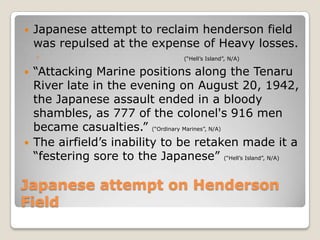 Japanese attempt on Henderson FieldJapanese attempt to reclaim henderson field was repulsed at the expense of Heavy losses.(“Hell’s Island”, N/A)“Attacking Marine positions along the Tenaru River late in the evening on August 20, 1942, the Japanese assault ended in a bloody shambles, as 777 of the colonel's 916 men became casualties.” (“Ordinary Marines”, N/A)The airfield’s inability to be retaken made it a “festering sore to the Japanese” (“Hell’s Island”, N/A)