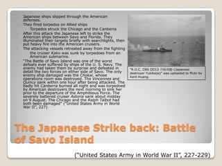The Japanese Strike back: Battle of Savo IslandJapanese ships slipped through the American defenses.They fired torpedos on Allied shipsTorpedos struck the Chicago and the Canberra After this attack the Japanese left to strike the American ships between Savo and Florida. They illuminated their targets briefly with searchlights, then put heavy fire into the American cruisers. The attacking vessels retreated away from the fightingthe cruiser Kako was sunk by torpedoes from an American submarine. “The Battle of Savo Island was one of the worst defeats ever suffered by ships of the U. S. Navy. The enemy had taken them by surprise and defeated in detail the two forces on either side of Savo. The only enemy ship damaged was the Chokai, whose operations room was destroyed. The Vincennes and Quincy sank within one hour after being attacked. The badly hit Canberra burned all night and was torpedoed by American destroyers the next morning to sink her prior to the departure of the Amphibious Force. The severely battered cruiser Astoria sank about midday on 9 August. The Chicago and the Ralph Talbot had both been damaged” (“United States Army in World War II”, 227)"R.O.C. CNS DD12 丹陽軍艦-(Japanese destroyer Yukikaze)" was uploaded to flickr by Kent Huang.(“United States Army in World War II”, 227-229)