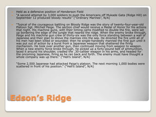 Edson’s RidgeHeld as a defensive position of Henderson Field“A second attempt by 3,000 soldiers to push the Americans off MukadeGata (Ridge Hill) on September 12 produced bloody results” (“Ordinary Marines”, N/A)“Typical of the courageous battling on Bloody Ridge was the story of twenty-four-year-old Platoon Sgt. Mitchell Paige. The section chief would receive a Medal of Honor for his actions that night. His machine guns, with their timing cams modified to double the fire, were set up bordering the edge of the jungle that neared the ridge. When the enemy broke through, Paige and his machine gun crew of thirty-six was the only force standing between a wall of Japanese and their plan to shove the marines into the sea. He directed the fire until all of his men had been killed or wounded; then he single-handedly manned the first gun until it was put out of action by a burst from a Japanese weapon that shattered the firing mechanism. He took over another gun, then continued moving from weapon to weapon. When a new enemy force broke through, he picked up a forty-pound belt of ammunition, laced it around his shoulder, cradled the .30-caliber weapon in his arms, and headed for the oncoming Japanese, firing as he ran back and forth. The enemy must have thought a whole company was up there.” (“Hell’s Island”, N/A)	“Some 2,500 Japanese had attacked Paige's platoon. The next morning 1,000 bodies were scattered in front of his position.” (“Hell’s Island”, N/A)