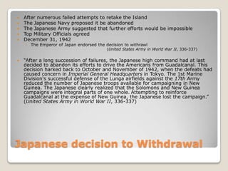Japanese decision to WithdrawalAfter numerous failed attempts to retake the Island The Japanese Navy proposed it be abandonedThe Japanese Army suggested that further efforts would be impossibleTop Military Officials agreedDecember 31, 1942The Emperor of Japan endorsed the decision to withrawl“After a long succession of failures, the Japanese high command had at last decided to abandon its efforts to drive the Americans from Guadalcanal. This decision harked back to October and November of 1942, when the defeats had caused concern in Imperial General Headquarters in Tokyo. The 1st Marine Division's successful defense of the Lunga airfields against the 17th Army reduced the number of Japanese troops available for campaigning in New Guinea. The Japanese clearly realized that the Solomons and New Guinea campaigns were integral parts of one whole.Attempting to reinforce Guadalcanal at the expense of New Guinea, the Japanese lost the campaign.” (United States Army in World War II, 336-337)(United States Army in World War II, 336-337)