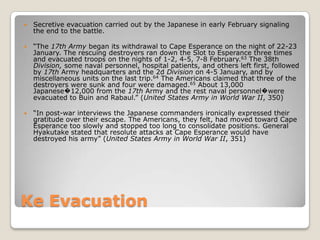 Ke EvacuationSecretive evacuation carried out by the Japanese in early February signaling the end to the battle. “The 17th Army began its withdrawal to Cape Esperance on the night of 22-23 January. The rescuing destroyers ran down the Slot to Esperance three times and evacuated troops on the nights of 1-2, 4-5, 7-8 February.63 The 38th Division, some naval personnel, hospital patients, and others left first, followed by 17th Army headquarters and the 2d Division on 4-5 January, and by miscellaneous units on the last trip.64 The Americans claimed that three of the destroyers were sunk and four were damaged.65 About 13,000 Japanese�12,000 from the 17th Army and the rest naval personnel�were evacuated to Buin and Rabaul.” (United States Army in World War II, 350)“In post-war interviews the Japanese commanders ironically expressed their gratitude over their escape. The Americans, they felt, had moved toward Cape Esperance too slowly and stopped too long to consolidate positions. General Hyakutake stated that resolute attacks at Cape Esperance would have destroyed his army” (United States Army in World War II, 351)