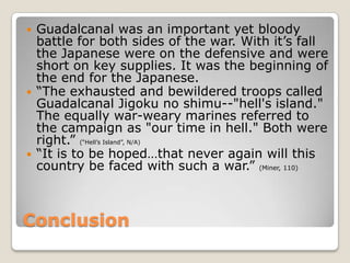 ConclusionGuadalcanal was an important yet bloody battle for both sides of the war. With it’s fall the Japanese were on the defensive and were short on key supplies. It was the beginning of the end for the Japanese.“The exhausted and bewildered troops called Guadalcanal Jigoku no shimu--"hell's island." The equally war-weary marines referred to the campaign as "our time in hell." Both were right.” (“Hell’s Island”, N/A)“It is to be hoped…that never again will this country be faced with such a war.” (Miner, 110)