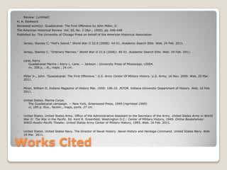 Works CitedReview: [untitled]H. A. DeWeerdReviewed work(s): Guadalcanal: The First Offensive by John Miller, Jr.The American Historical Review  Vol. 55, No. 3 (Apr., 1950), pp. 646-648 Published by: The University of Chicago Press on behalf of the American Historical Association Jersey, Stanley C. "Hell's Island." World War II 22.9 (2008): 44-51. Academic Search Elite. Web. 24 Feb. 2011. Jersey, Stanley C. "Ordinary Marines." World War II 21.6 (2006): 46-51. Academic Search Elite. Web. 24 Feb. 2011. Lane, Kerry.     Guadalcanal Marine / Kerry L. Lane. -- Jackson : University Press of Mississippi, c2004.     xv, 358 p. : ill., maps ; 24 cm.Miller Jr., John. "Guadalcanal: The First Offensive." U.S. Army Center Of Military History. U.S. Army, 16 Nov. 2000. Web. 20 Mar. 2011.Miner, William D. Indiana Magazine of History Mar. 1950: 106-10. JSTOR. Indiana University Department of History. Web. 16 Feb. 2011.United States. Marine Corps.     The Guadalcanal campaign. -- New York, Greenwood Press, 1949 [reprinted 1969]     vi, 189 p. illus., facsim., maps, ports. 27 cm.United States. United States Army. Office of the Administrative Assistant to the Secretary of the Army. United States Army in World War II: The War in the Pacific. Ed. Kent R. Greenfield. Washington D.C.: Center of Military History, 1949. Online Bookshelves: WWII-Asiatic-Pacific Theater. United States Army Center of Military History, 1995. Web. 16 Feb. 2011.United States. United States Navy. The Director of Naval History. Naval History and Heritage Command. United States Navy. Web. 19 Mar. 2011.