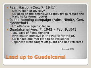 Lead up to GuadalcanalPearl Harbor (Dec. 7, 1941)Destruction of US NavyUS goes on the defensive as they try to rebuild the Navy to its former powerIsland hopping campaign (Adm. Nimitz, Gen. MacArthur)US offensive against JapanGuadalcanal Aug. 7, 1942 – Feb. 9,1943 187 days of fierce fightingFirst major offensive in the Pacific for the USUS landed and met little to no resistanceJapanese were caught off guard and had retreated (Deweerd, 647)