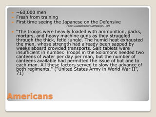 Americans~60,000 menFresh from trainingFirst time seeing the Japanese on the Defensive“The troops were heavily loaded with ammunition, packs, mortars, and heavy machine guns as they struggled through the thick, fetid jungle. The humid heat exhausted the men, whose strength had already been sapped by weeks aboard crowded transports. Salt tablets were insufficient in number. Troops in the Solomons needed two canteens of water per day per man, but the number of canteens available had permitted the issue of but one to each man. All these factors served to slow the advance of both regiments.“ (“United States Army in World War II”, 71)(The Guadalcanal Campaign, 10)