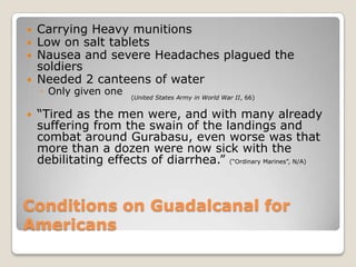 Conditions on Guadalcanal for AmericansCarrying Heavy munitionsLow on salt tabletsNausea and severe Headaches plagued the soldiersNeeded 2 canteens of waterOnly given one“Tired as the men were, and with many already suffering from the swain of the landings and combat around Gurabasu, even worse was that more than a dozen were now sick with the debilitating effects of diarrhea.” (“Ordinary Marines”, N/A) (United States Army in World War II, 66)