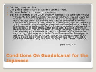 Conditions On Guadalcanal for the JapaneseCarrying Heavy suppliesUsing hand tools to cut their way through the jungle.Men were lashed with canes to move fasterSgt. Hisakichi Hara of the 230th Infantry described the conditions vividly:"For a painful time before nightfall, vines armed with thorns wrapped around our necks and we continued stubbing our toes on tree roots and projecting rocks. After a few days of this, our uniforms were in tatters and we had many open sores constantly irritated by being soaked with sweat. [The jungle was filled with] rotting trees and luminous insects, which we took and smeared on the backpacks of each man, so we could see the [one] in front as we marched. … We trudged on at the bottom of an ocean of foliage that denied us the benefit of sunshine, in extreme discomfort. The trail had taken us through the jungle, but now high and steep mountains thrust up before us. Sweat streamed from us as we marched, and a canteen full of water was a lifeline. Scrambling up and tumbling down, we kept going. Thinking to fall by the way would be the end, we shrugged off the shadow of death and I urged myself on, saying, 'We have not yet engaged in battle with the enemy. Dying here would be dying in vain.'“ (Hell’s Island, N/A)(Hell’s Island, N/A)