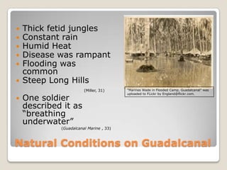 Natural Conditions on Guadalcanal Thick fetid junglesConstant rainHumid HeatDisease was rampantFlooding was commonSteep Long Hills(Miller, 31)One soldier described it as “breathing underwater” 		(Guadalcanal Marine , 33)"Marines Wade in Flooded Camp, Guadalcanal" was uploaded to FLickr by England@flickr.com.