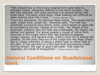 Natural Conditions on Guadalcanal cont.“’We crossed four or five rivers ranging from waist deep to shoulder height, extremely difficult on the short troopers. The foot trail was bad, with trees blocking it at several points with loose sand. The sand, ankle deep, made walking very difficult be sides slowing down the troops.’” (“Ordinary Marines”, N/A)“From the plantation, the Marines hiked inland. "The squad had to walk, Indian style, single file," Sorenson said. "The trail was practically overgrown plus thorny vines, and it began to seem like an everlasting journey, instead of six miles. The weight of the automatic weapons plus the heat was unbearable, like steam; we panted and gasped. Our group passed a couple of native farm clearings in the jungle where they had planted pineapples, mango, papaya, and banana trees. Orders were not to disturb the gardens. As the party filed out of the jungle and into Rego [there was a] village assembly of about a dozen huts on either side of the path. It was perched on a fifty-foot bluff overlooking a fast-moving stream, the sign of good cold water. That night no Japanese, but herds of mosquitoes.” (“Ordinary Marines”, N/A)