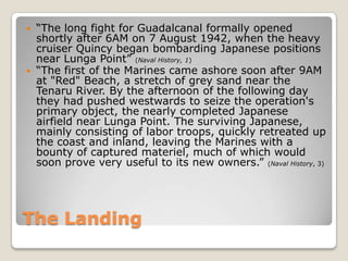 The Landing“The long fight for Guadalcanal formally opened shortly after 6AM on 7 August 1942, when the heavy cruiser Quincy began bombarding Japanese positions near Lunga Point” (Naval History, 1)“The first of the Marines came ashore soon after 9AM at "Red" Beach, a stretch of grey sand near the Tenaru River. By the afternoon of the following day they had pushed westwards to seize the operation's primary object, the nearly completed Japanese airfield near Lunga Point. The surviving Japanese, mainly consisting of labor troops, quickly retreated up the coast and inland, leaving the Marines with a bounty of captured materiel, much of which would soon prove very useful to its new owners.” (Naval History, 3)