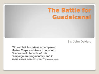 The Battle for Guadalcanal By: John DeMars “No combat historians accompanied Marine Corps and Army troops into Guadalcanal. Records of this campaign are fragmentary and in some cases non-existant.” (Deweerd, 646) 