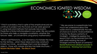 ECONOMICS IGNITED WISDOM
Information
Complexity

―I find it scandalous that in spite of the empirical record we
continue to project into the future as if we were good at
it, using tools and methods that exclude rare events.
Prediction is firmly institutionalised in our world. We are suckers
for those who help us navigate uncertainty, whether the
fortune- teller…or civil servants using phony mathematics‖
“What I call Platonicity…is our tendency to mistake the map
for the territory…when these ideas and crisp constructs
inhabit our minds , we privilege them over less elegant
objects , those with messier and less tractable structures…‖
Nassim Nicholas Taleb , The Black Swan
Muder Chiba

Decision
s

― We are prone to overestimate how
much we understand about the
world and to underestimate the role
of chance in events. Overconfidence
is fed by the illusory certainty of
hindsight…intelligently explore the
lessons that can be learned from the
past whilst resisting the lure of
hindsight and the illusion of certainty‖
Daniel Kahneman (Nobel Laureate in
Economics) , Thinking Fast and Slow

 