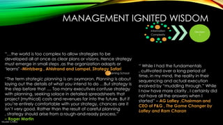 MANAGEMENT IGNITED WISDOM
Information
Complexity

―…the world is too complex to allow strategies to be
developed all at once as clear plans or visions. Hence strategy
must emerge in small steps ,as the organization adapts or
‗learns’ -Mintzberg , Ahlstrand and Lampel, Strategy Safari
Learning School

―The term strategic planning is an oxymoron. Planning is about
laying out the details of what you intend to do …But strategy is
the step before that .... Too many executives confuse strategy
with planning, seeking solace in detailed spreadsheets that
project (mythical) costs and revenues far into the future. But if
you‘re entirely comfortable with your strategy, chances are it
isn‘t very good. Rather than the result of careful planning
, strategy should arise from a rough-and-ready process.‖
– Roger Martin

Muder Chiba

Decision
s

― While I had the fundamentals
, cultivated over a long period of
time, in my mind, the reality in their
sequencing and actual execution
evolved by ―muddling through.‖ While
I now have more clarity , I certainly did
not have all the answers when I
started‖ – AG Lafley ,Chairman and
CEO of P&G , The Game Changer by
Lafley and Ram Charan

 