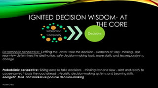 IGNITED DECISION WISDOM- AT
THE CORE
Information
Complexity

Decisions

Deterministic perspective: Letting the „data‟ take the decision , elements of „lazy‟ thinking , the
rear-view determines the destination, safe decision-making tools, more static and less responsive to
change
Probabilistic perspective : Using data to take decisions , thinking fast and slow , alert and ready to
course-correct basis the road ahead , Heuristic decision-making systems and Learning skills ,
energetic ,fluid and market-responsive decision-making
Muder Chiba

 