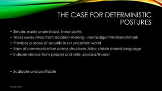 THE CASE FOR DETERMINISTIC
POSTURES
• Simple, easily understood, linear paths
• Takes away stress from decision-making - norm/algorithm/benchmark
• Provides a sense of security in an uncertain world
• Ease of communication across structures /silos- stable shared language

• Independence from people and skills- process/model

• Scalable and profitable

Muder Chiba

 