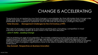 CHANGE IS ACCELERATING
"Everybody has accepted by now that change is unavoidable. But that still implies that change is like
death and taxes — it should be postponed as long as possible and no change would be vastly
preferable. But in a period of upheaval, such as the one we are living in, change is the norm."
- Peter Drucker , Management Challenges for the 21st Century (1999)
"The rate of change is not going to slow down anytime soon. If anything, competition in most
industries will probably speed up even more in the next few decades."
- John P. Kotter , Leading Change
―We‘re entering an age of acceleration. The models underlying society at every level, which are
largely based on a linear model of change, are going to have to be redefined. Because of the
explosive power of exponential growth, the 21st century will be equivalent to 20,000 years of progress
at today‘s rate of progress; organizations have to be able to redefine themselves at a faster and
faster pace.‖
- Ray Kurzweil , Perspectives on Business Innovation

Muder Chiba

 