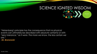 SCIENCE IGNITED WISDOM
Information
Complexity

―Heisenberg‘s principle has the consequence that no physical
events can ultimately be described with absolute certainty or with
“zero tolerance,” as it were. The more we know, the less certain we
are.”
-Dr. Bronowski

Muder Chiba

Decision
s

 