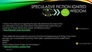 SPECULATIVE FICTION IGNITED
WISDOM
Information
Complexity

Decision
s

―In fact, the mere act of opening the box will determine the state of the
cat, although in this case there were three determinate states the cat
could be in: these being Alive, Dead, and Bloody Furious.‖
―Terry Pratchett, Lords and Ladies
―They believed that prediction was just a function of keeping track of things. If you knew
enough, you could predict anything. That's been cherished scientific belief since
Newton.'
And?'
Chaos theory throws It right out the window.‖
― Michael Crichton, Jurassic Park
Muder Chiba

Schrodinger's cat

Lorenz Butterfly Effect

 