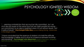 PSYCHOLOGY IGNITED WISDOM
Information
Complexity

― …seeming contradiction that we must be fully committed , but we
must also be aware at the same time that we might possibly be wrong…
our commitment to an idea is healthiest when it is not without doubt , but
in spite of doubt” -Psychologist Rollo May quoted in Being Wrong, Adventures
in the Margin of Error

―I have concluded that the essence of wisdom is to hold the attitude
that knowledge is fallible and to strive for a balance between knowing
and doubting” –Psychologist John Meacham quoted in Hard Facts , Dangerous
Half-Truths and Total Nonsense, Profiting from Evidence-Based Management

Muder Chiba

Decision
s

 