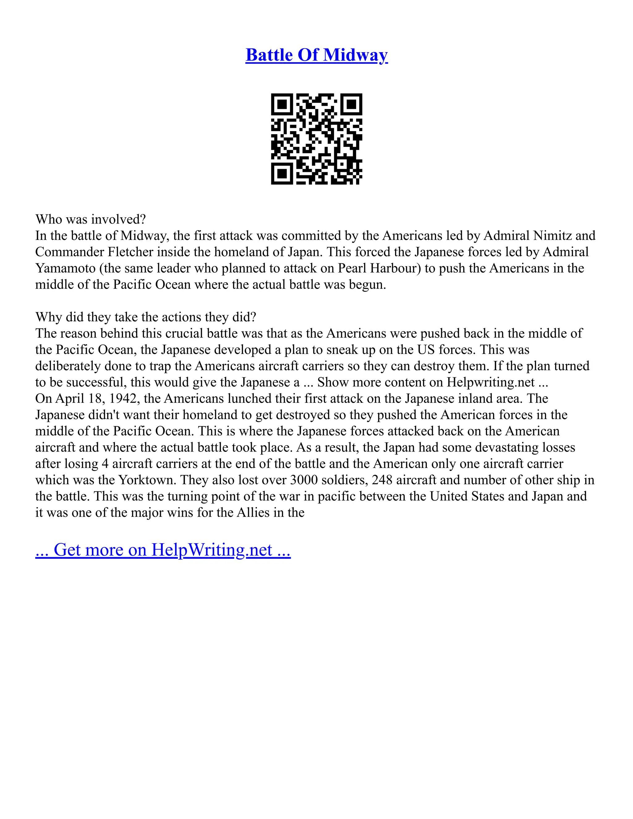 Battle Of Midway
Who was involved?
In the battle of Midway, the first attack was committed by the Americans led by Admiral Nimitz and
Commander Fletcher inside the homeland of Japan. This forced the Japanese forces led by Admiral
Yamamoto (the same leader who planned to attack on Pearl Harbour) to push the Americans in the
middle of the Pacific Ocean where the actual battle was begun.
Why did they take the actions they did?
The reason behind this crucial battle was that as the Americans were pushed back in the middle of
the Pacific Ocean, the Japanese developed a plan to sneak up on the US forces. This was
deliberately done to trap the Americans aircraft carriers so they can destroy them. If the plan turned
to be successful, this would give the Japanese a ... Show more content on Helpwriting.net ...
On April 18, 1942, the Americans lunched their first attack on the Japanese inland area. The
Japanese didn't want their homeland to get destroyed so they pushed the American forces in the
middle of the Pacific Ocean. This is where the Japanese forces attacked back on the American
aircraft and where the actual battle took place. As a result, the Japan had some devastating losses
after losing 4 aircraft carriers at the end of the battle and the American only one aircraft carrier
which was the Yorktown. They also lost over 3000 soldiers, 248 aircraft and number of other ship in
the battle. This was the turning point of the war in pacific between the United States and Japan and
it was one of the major wins for the Allies in the
... Get more on HelpWriting.net ...
 