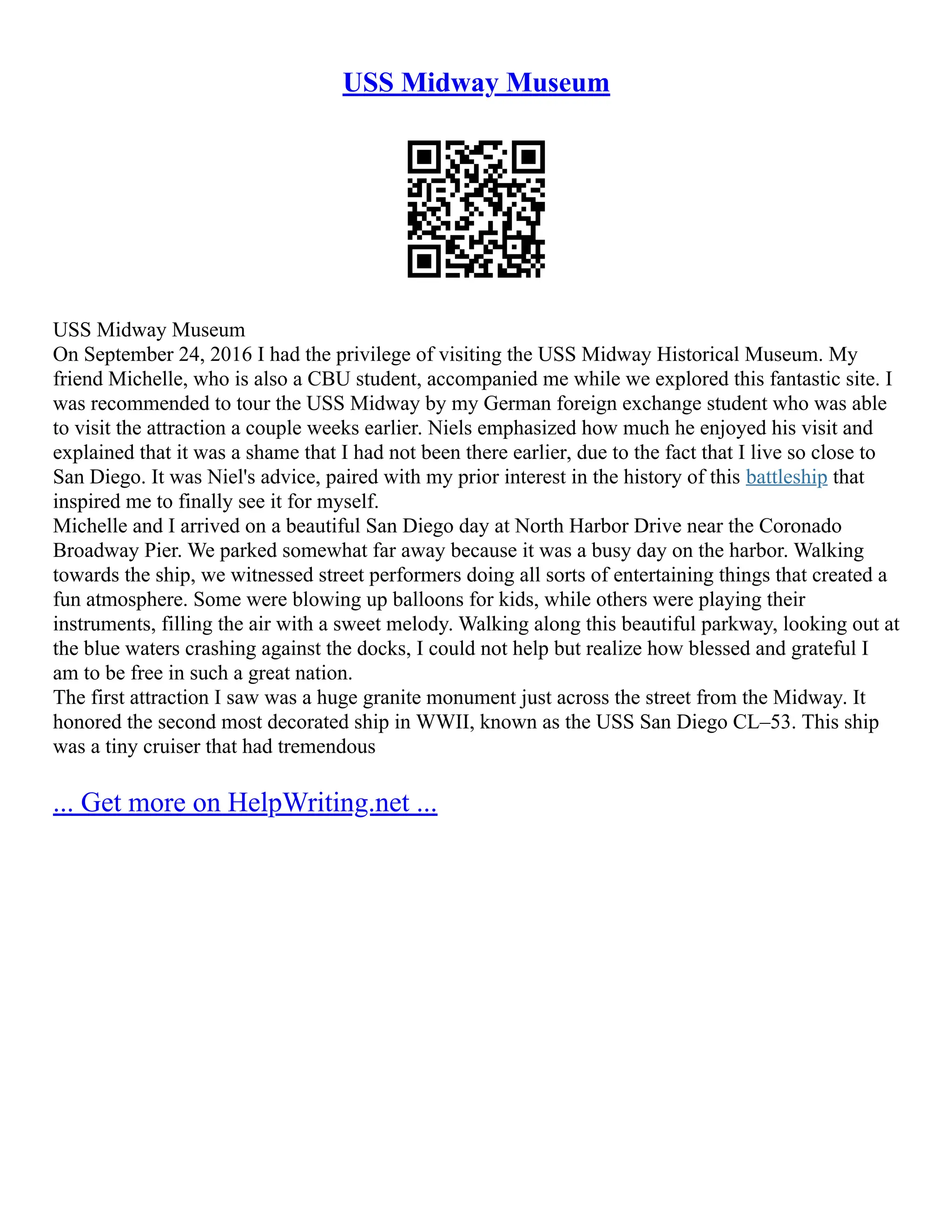 USS Midway Museum
USS Midway Museum
On September 24, 2016 I had the privilege of visiting the USS Midway Historical Museum. My
friend Michelle, who is also a CBU student, accompanied me while we explored this fantastic site. I
was recommended to tour the USS Midway by my German foreign exchange student who was able
to visit the attraction a couple weeks earlier. Niels emphasized how much he enjoyed his visit and
explained that it was a shame that I had not been there earlier, due to the fact that I live so close to
San Diego. It was Niel's advice, paired with my prior interest in the history of this battleship that
inspired me to finally see it for myself.
Michelle and I arrived on a beautiful San Diego day at North Harbor Drive near the Coronado
Broadway Pier. We parked somewhat far away because it was a busy day on the harbor. Walking
towards the ship, we witnessed street performers doing all sorts of entertaining things that created a
fun atmosphere. Some were blowing up balloons for kids, while others were playing their
instruments, filling the air with a sweet melody. Walking along this beautiful parkway, looking out at
the blue waters crashing against the docks, I could not help but realize how blessed and grateful I
am to be free in such a great nation.
The first attraction I saw was a huge granite monument just across the street from the Midway. It
honored the second most decorated ship in WWII, known as the USS San Diego CL–53. This ship
was a tiny cruiser that had tremendous
... Get more on HelpWriting.net ...
 