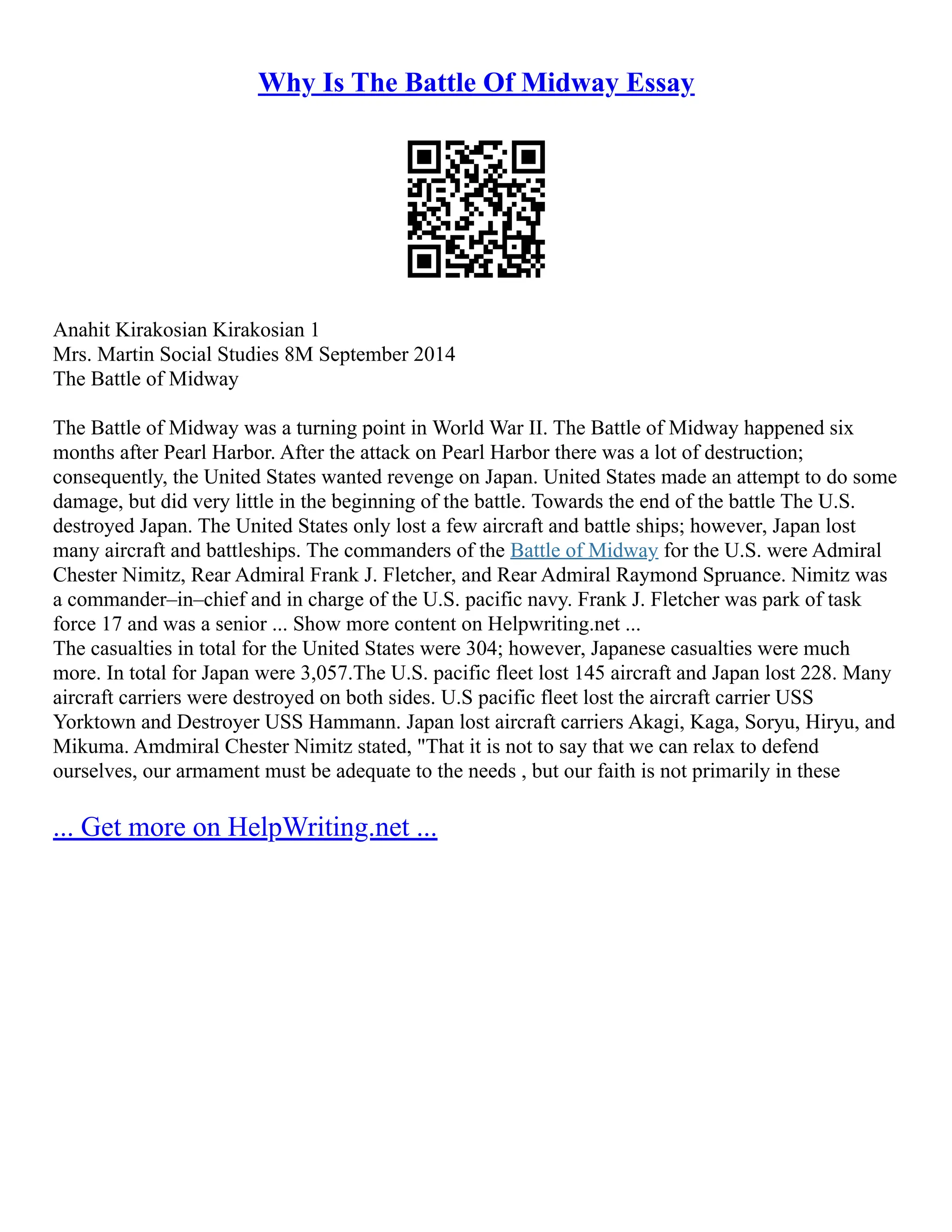 Why Is The Battle Of Midway Essay
Anahit Kirakosian Kirakosian 1
Mrs. Martin Social Studies 8M September 2014
The Battle of Midway
The Battle of Midway was a turning point in World War II. The Battle of Midway happened six
months after Pearl Harbor. After the attack on Pearl Harbor there was a lot of destruction;
consequently, the United States wanted revenge on Japan. United States made an attempt to do some
damage, but did very little in the beginning of the battle. Towards the end of the battle The U.S.
destroyed Japan. The United States only lost a few aircraft and battle ships; however, Japan lost
many aircraft and battleships. The commanders of the Battle of Midway for the U.S. were Admiral
Chester Nimitz, Rear Admiral Frank J. Fletcher, and Rear Admiral Raymond Spruance. Nimitz was
a commander–in–chief and in charge of the U.S. pacific navy. Frank J. Fletcher was park of task
force 17 and was a senior ... Show more content on Helpwriting.net ...
The casualties in total for the United States were 304; however, Japanese casualties were much
more. In total for Japan were 3,057.The U.S. pacific fleet lost 145 aircraft and Japan lost 228. Many
aircraft carriers were destroyed on both sides. U.S pacific fleet lost the aircraft carrier USS
Yorktown and Destroyer USS Hammann. Japan lost aircraft carriers Akagi, Kaga, Soryu, Hiryu, and
Mikuma. Amdmiral Chester Nimitz stated, "That it is not to say that we can relax to defend
ourselves, our armament must be adequate to the needs , but our faith is not primarily in these
... Get more on HelpWriting.net ...
 