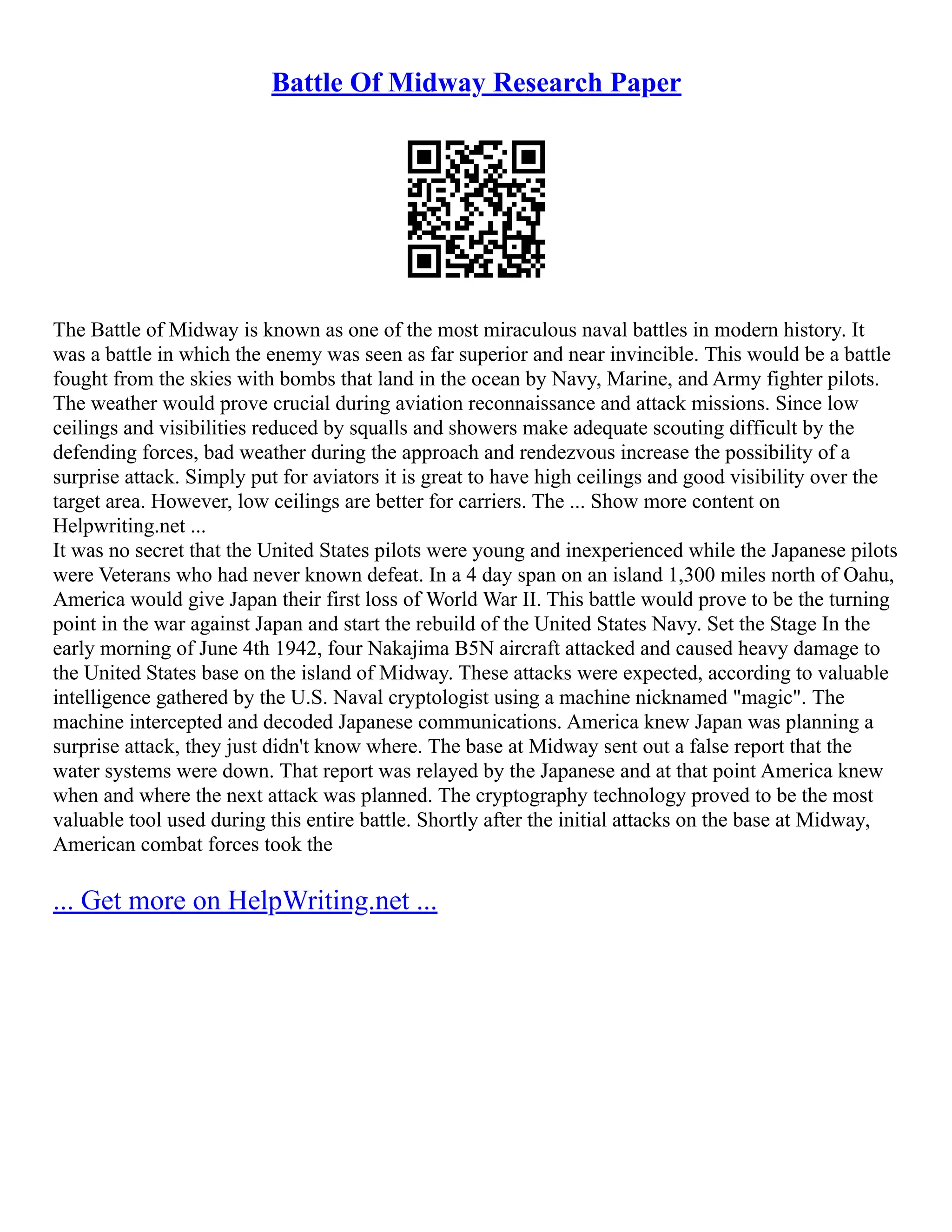 Battle Of Midway Research Paper
The Battle of Midway is known as one of the most miraculous naval battles in modern history. It
was a battle in which the enemy was seen as far superior and near invincible. This would be a battle
fought from the skies with bombs that land in the ocean by Navy, Marine, and Army fighter pilots.
The weather would prove crucial during aviation reconnaissance and attack missions. Since low
ceilings and visibilities reduced by squalls and showers make adequate scouting difficult by the
defending forces, bad weather during the approach and rendezvous increase the possibility of a
surprise attack. Simply put for aviators it is great to have high ceilings and good visibility over the
target area. However, low ceilings are better for carriers. The ... Show more content on
Helpwriting.net ...
It was no secret that the United States pilots were young and inexperienced while the Japanese pilots
were Veterans who had never known defeat. In a 4 day span on an island 1,300 miles north of Oahu,
America would give Japan their first loss of World War II. This battle would prove to be the turning
point in the war against Japan and start the rebuild of the United States Navy. Set the Stage In the
early morning of June 4th 1942, four Nakajima B5N aircraft attacked and caused heavy damage to
the United States base on the island of Midway. These attacks were expected, according to valuable
intelligence gathered by the U.S. Naval cryptologist using a machine nicknamed "magic". The
machine intercepted and decoded Japanese communications. America knew Japan was planning a
surprise attack, they just didn't know where. The base at Midway sent out a false report that the
water systems were down. That report was relayed by the Japanese and at that point America knew
when and where the next attack was planned. The cryptography technology proved to be the most
valuable tool used during this entire battle. Shortly after the initial attacks on the base at Midway,
American combat forces took the
... Get more on HelpWriting.net ...
 