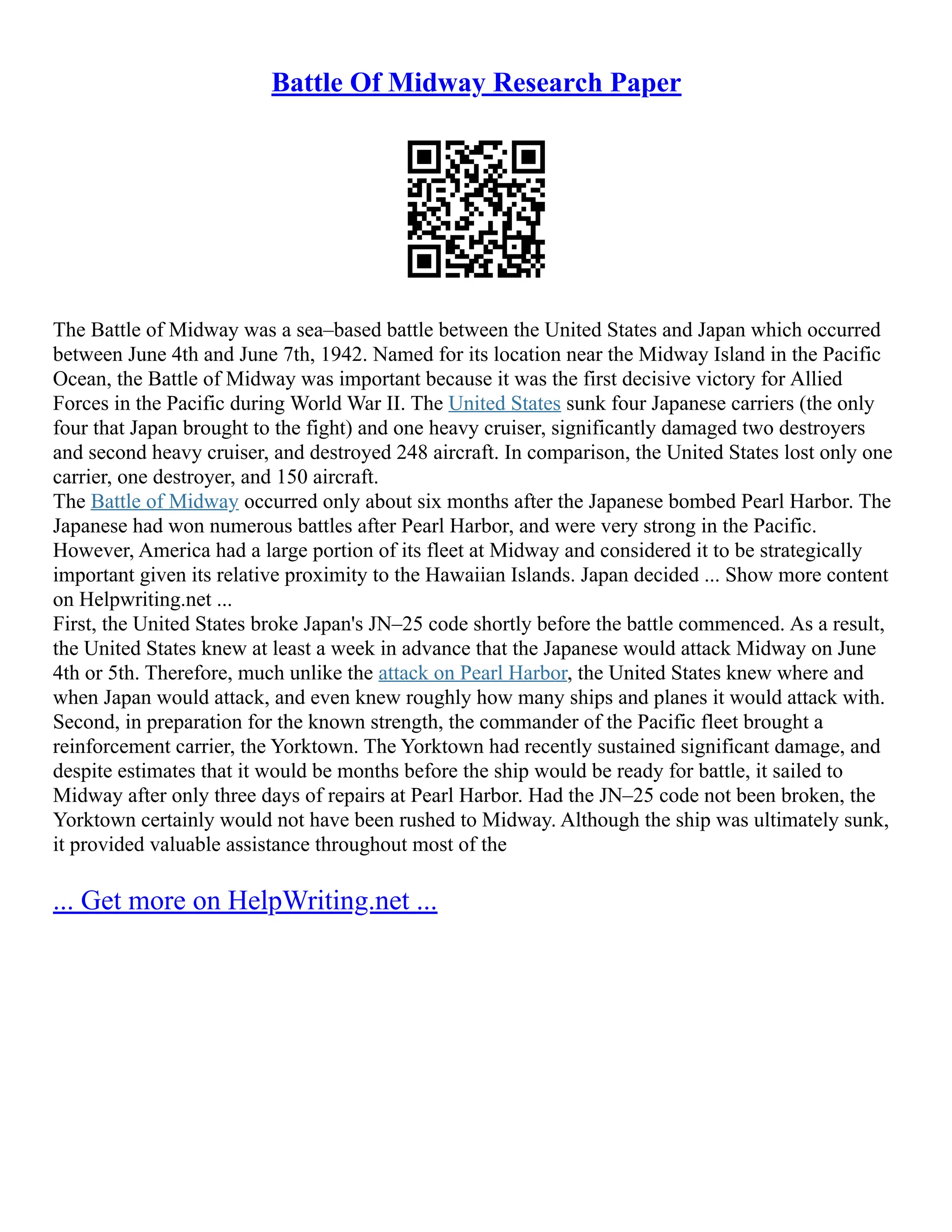 Battle Of Midway Research Paper
The Battle of Midway was a sea–based battle between the United States and Japan which occurred
between June 4th and June 7th, 1942. Named for its location near the Midway Island in the Pacific
Ocean, the Battle of Midway was important because it was the first decisive victory for Allied
Forces in the Pacific during World War II. The United States sunk four Japanese carriers (the only
four that Japan brought to the fight) and one heavy cruiser, significantly damaged two destroyers
and second heavy cruiser, and destroyed 248 aircraft. In comparison, the United States lost only one
carrier, one destroyer, and 150 aircraft.
The Battle of Midway occurred only about six months after the Japanese bombed Pearl Harbor. The
Japanese had won numerous battles after Pearl Harbor, and were very strong in the Pacific.
However, America had a large portion of its fleet at Midway and considered it to be strategically
important given its relative proximity to the Hawaiian Islands. Japan decided ... Show more content
on Helpwriting.net ...
First, the United States broke Japan's JN–25 code shortly before the battle commenced. As a result,
the United States knew at least a week in advance that the Japanese would attack Midway on June
4th or 5th. Therefore, much unlike the attack on Pearl Harbor, the United States knew where and
when Japan would attack, and even knew roughly how many ships and planes it would attack with.
Second, in preparation for the known strength, the commander of the Pacific fleet brought a
reinforcement carrier, the Yorktown. The Yorktown had recently sustained significant damage, and
despite estimates that it would be months before the ship would be ready for battle, it sailed to
Midway after only three days of repairs at Pearl Harbor. Had the JN–25 code not been broken, the
Yorktown certainly would not have been rushed to Midway. Although the ship was ultimately sunk,
it provided valuable assistance throughout most of the
... Get more on HelpWriting.net ...
 