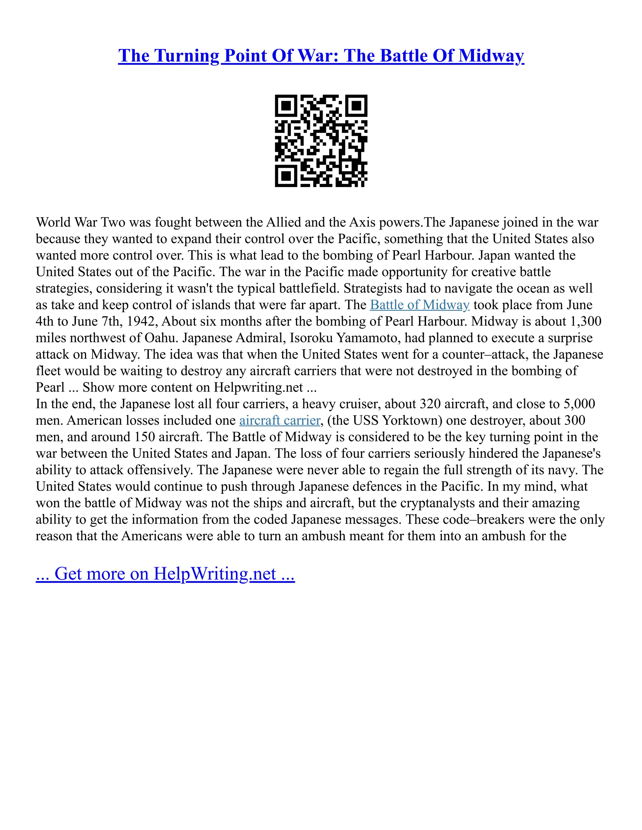 The Turning Point Of War: The Battle Of Midway
World War Two was fought between the Allied and the Axis powers.The Japanese joined in the war
because they wanted to expand their control over the Pacific, something that the United States also
wanted more control over. This is what lead to the bombing of Pearl Harbour. Japan wanted the
United States out of the Pacific. The war in the Pacific made opportunity for creative battle
strategies, considering it wasn't the typical battlefield. Strategists had to navigate the ocean as well
as take and keep control of islands that were far apart. The Battle of Midway took place from June
4th to June 7th, 1942, About six months after the bombing of Pearl Harbour. Midway is about 1,300
miles northwest of Oahu. Japanese Admiral, Isoroku Yamamoto, had planned to execute a surprise
attack on Midway. The idea was that when the United States went for a counter–attack, the Japanese
fleet would be waiting to destroy any aircraft carriers that were not destroyed in the bombing of
Pearl ... Show more content on Helpwriting.net ...
In the end, the Japanese lost all four carriers, a heavy cruiser, about 320 aircraft, and close to 5,000
men. American losses included one aircraft carrier, (the USS Yorktown) one destroyer, about 300
men, and around 150 aircraft. The Battle of Midway is considered to be the key turning point in the
war between the United States and Japan. The loss of four carriers seriously hindered the Japanese's
ability to attack offensively. The Japanese were never able to regain the full strength of its navy. The
United States would continue to push through Japanese defences in the Pacific. In my mind, what
won the battle of Midway was not the ships and aircraft, but the cryptanalysts and their amazing
ability to get the information from the coded Japanese messages. These code–breakers were the only
reason that the Americans were able to turn an ambush meant for them into an ambush for the
... Get more on HelpWriting.net ...
 