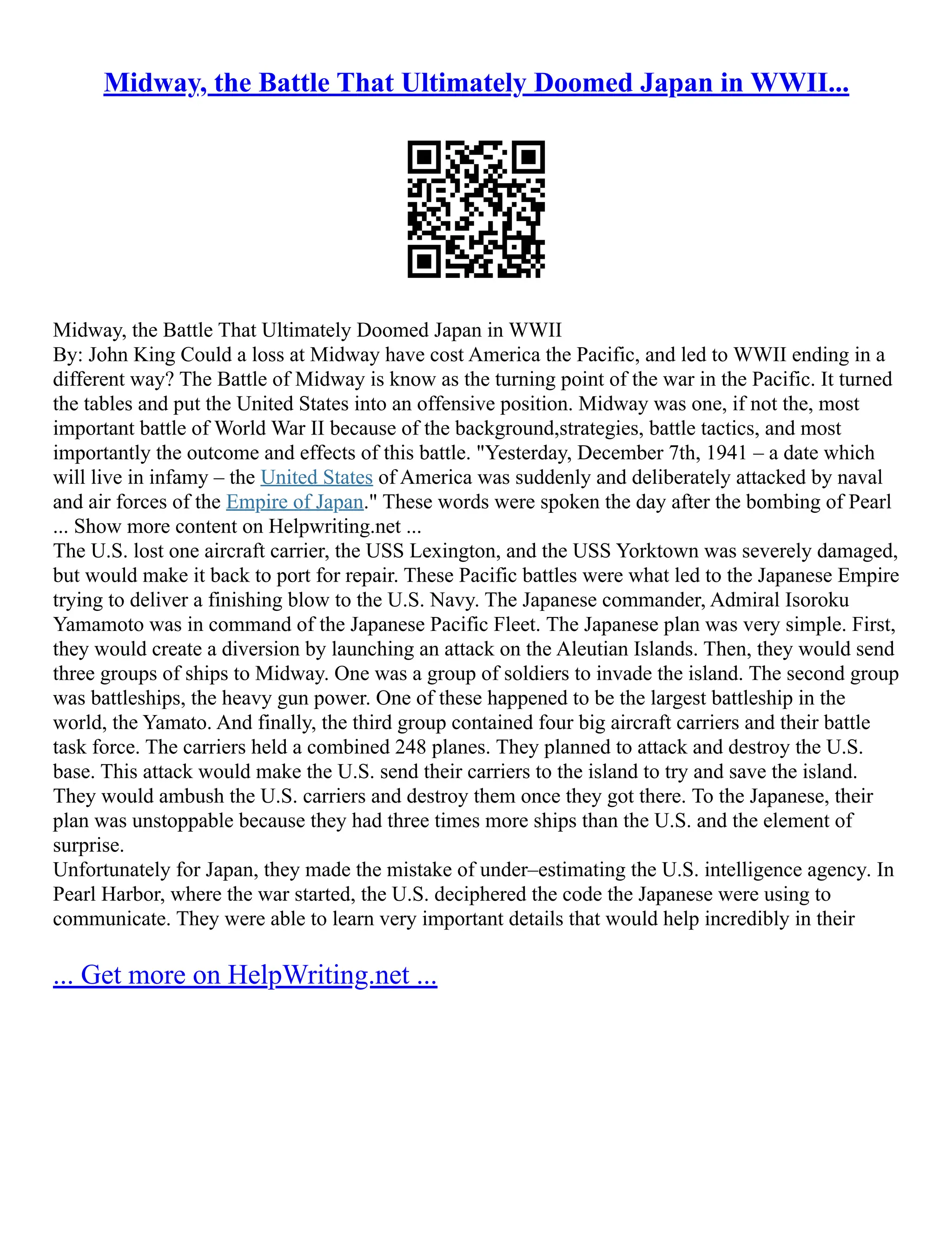 Midway, the Battle That Ultimately Doomed Japan in WWII...
Midway, the Battle That Ultimately Doomed Japan in WWII
By: John King Could a loss at Midway have cost America the Pacific, and led to WWII ending in a
different way? The Battle of Midway is know as the turning point of the war in the Pacific. It turned
the tables and put the United States into an offensive position. Midway was one, if not the, most
important battle of World War II because of the background,strategies, battle tactics, and most
importantly the outcome and effects of this battle. "Yesterday, December 7th, 1941 – a date which
will live in infamy – the United States of America was suddenly and deliberately attacked by naval
and air forces of the Empire of Japan." These words were spoken the day after the bombing of Pearl
... Show more content on Helpwriting.net ...
The U.S. lost one aircraft carrier, the USS Lexington, and the USS Yorktown was severely damaged,
but would make it back to port for repair. These Pacific battles were what led to the Japanese Empire
trying to deliver a finishing blow to the U.S. Navy. The Japanese commander, Admiral Isoroku
Yamamoto was in command of the Japanese Pacific Fleet. The Japanese plan was very simple. First,
they would create a diversion by launching an attack on the Aleutian Islands. Then, they would send
three groups of ships to Midway. One was a group of soldiers to invade the island. The second group
was battleships, the heavy gun power. One of these happened to be the largest battleship in the
world, the Yamato. And finally, the third group contained four big aircraft carriers and their battle
task force. The carriers held a combined 248 planes. They planned to attack and destroy the U.S.
base. This attack would make the U.S. send their carriers to the island to try and save the island.
They would ambush the U.S. carriers and destroy them once they got there. To the Japanese, their
plan was unstoppable because they had three times more ships than the U.S. and the element of
surprise.
Unfortunately for Japan, they made the mistake of under–estimating the U.S. intelligence agency. In
Pearl Harbor, where the war started, the U.S. deciphered the code the Japanese were using to
communicate. They were able to learn very important details that would help incredibly in their
... Get more on HelpWriting.net ...
 
