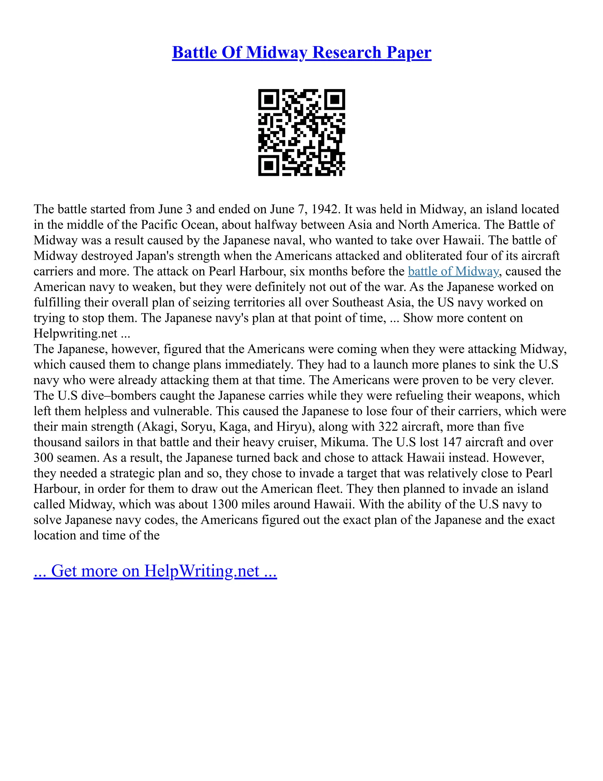Battle Of Midway Research Paper
The battle started from June 3 and ended on June 7, 1942. It was held in Midway, an island located
in the middle of the Pacific Ocean, about halfway between Asia and North America. The Battle of
Midway was a result caused by the Japanese naval, who wanted to take over Hawaii. The battle of
Midway destroyed Japan's strength when the Americans attacked and obliterated four of its aircraft
carriers and more. The attack on Pearl Harbour, six months before the battle of Midway, caused the
American navy to weaken, but they were definitely not out of the war. As the Japanese worked on
fulfilling their overall plan of seizing territories all over Southeast Asia, the US navy worked on
trying to stop them. The Japanese navy's plan at that point of time, ... Show more content on
Helpwriting.net ...
The Japanese, however, figured that the Americans were coming when they were attacking Midway,
which caused them to change plans immediately. They had to a launch more planes to sink the U.S
navy who were already attacking them at that time. The Americans were proven to be very clever.
The U.S dive–bombers caught the Japanese carries while they were refueling their weapons, which
left them helpless and vulnerable. This caused the Japanese to lose four of their carriers, which were
their main strength (Akagi, Soryu, Kaga, and Hiryu), along with 322 aircraft, more than five
thousand sailors in that battle and their heavy cruiser, Mikuma. The U.S lost 147 aircraft and over
300 seamen. As a result, the Japanese turned back and chose to attack Hawaii instead. However,
they needed a strategic plan and so, they chose to invade a target that was relatively close to Pearl
Harbour, in order for them to draw out the American fleet. They then planned to invade an island
called Midway, which was about 1300 miles around Hawaii. With the ability of the U.S navy to
solve Japanese navy codes, the Americans figured out the exact plan of the Japanese and the exact
location and time of the
... Get more on HelpWriting.net ...
 