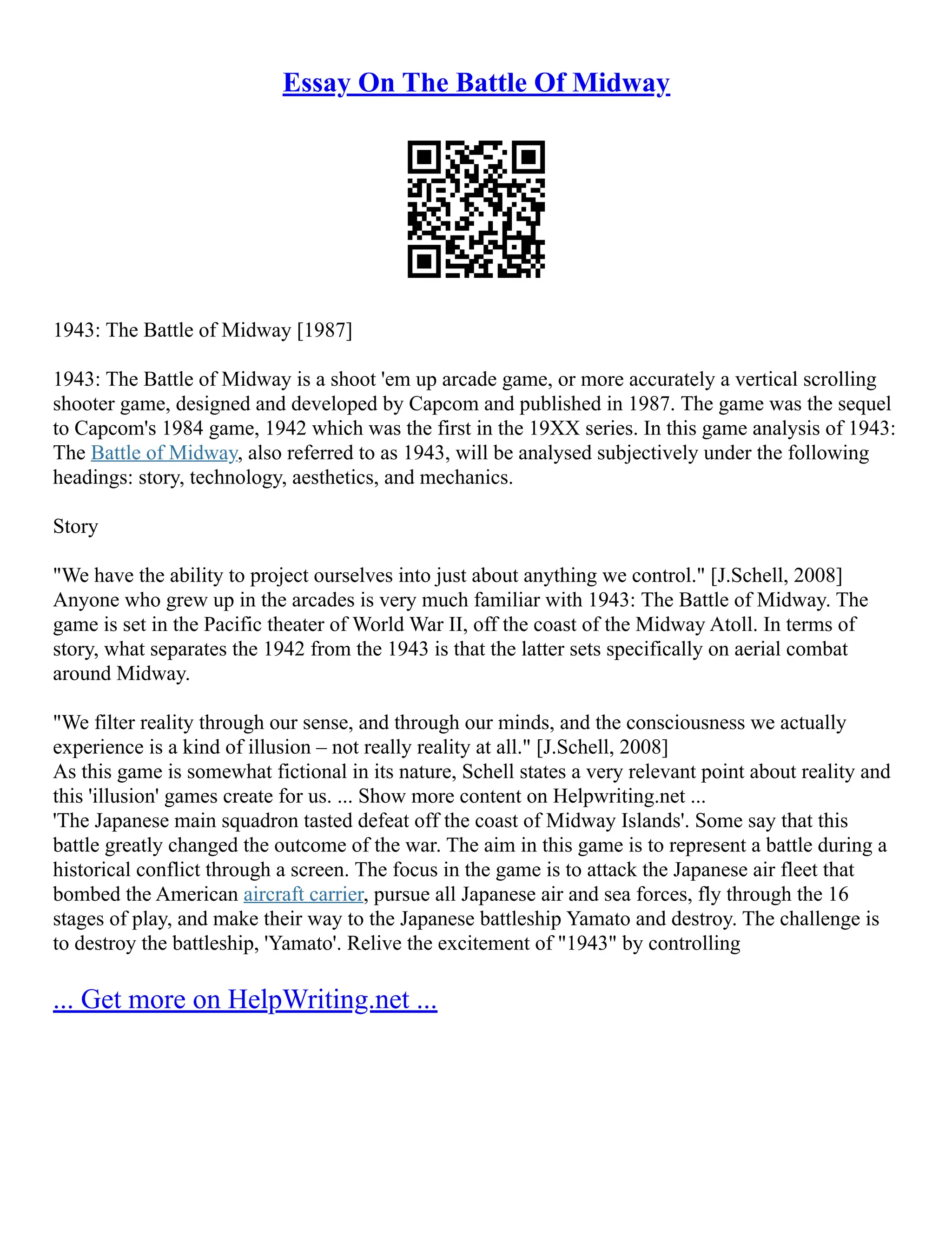 Essay On The Battle Of Midway
1943: The Battle of Midway [1987]
1943: The Battle of Midway is a shoot 'em up arcade game, or more accurately a vertical scrolling
shooter game, designed and developed by Capcom and published in 1987. The game was the sequel
to Capcom's 1984 game, 1942 which was the first in the 19XX series. In this game analysis of 1943:
The Battle of Midway, also referred to as 1943, will be analysed subjectively under the following
headings: story, technology, aesthetics, and mechanics.
Story
"We have the ability to project ourselves into just about anything we control." [J.Schell, 2008]
Anyone who grew up in the arcades is very much familiar with 1943: The Battle of Midway. The
game is set in the Pacific theater of World War II, off the coast of the Midway Atoll. In terms of
story, what separates the 1942 from the 1943 is that the latter sets specifically on aerial combat
around Midway.
"We filter reality through our sense, and through our minds, and the consciousness we actually
experience is a kind of illusion – not really reality at all." [J.Schell, 2008]
As this game is somewhat fictional in its nature, Schell states a very relevant point about reality and
this 'illusion' games create for us. ... Show more content on Helpwriting.net ...
'The Japanese main squadron tasted defeat off the coast of Midway Islands'. Some say that this
battle greatly changed the outcome of the war. The aim in this game is to represent a battle during a
historical conflict through a screen. The focus in the game is to attack the Japanese air fleet that
bombed the American aircraft carrier, pursue all Japanese air and sea forces, fly through the 16
stages of play, and make their way to the Japanese battleship Yamato and destroy. The challenge is
to destroy the battleship, 'Yamato'. Relive the excitement of "1943" by controlling
... Get more on HelpWriting.net ...
 