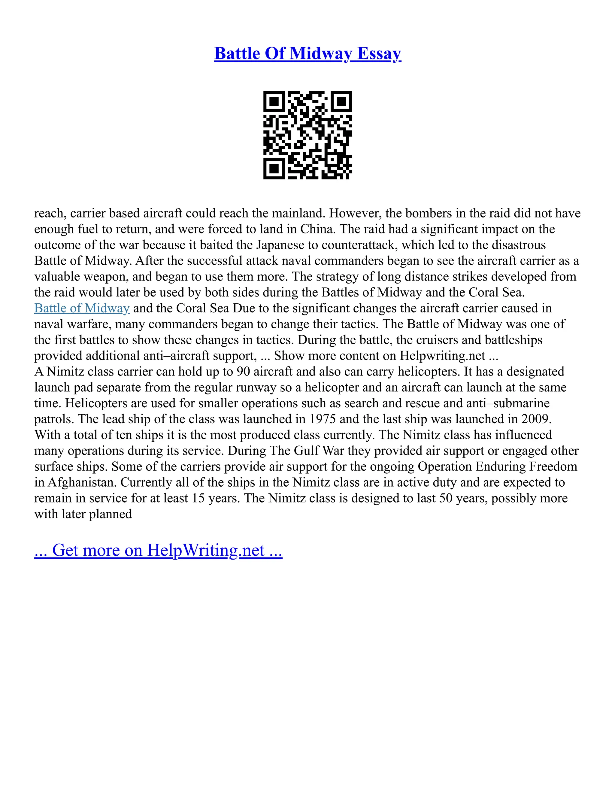 Battle Of Midway Essay
reach, carrier based aircraft could reach the mainland. However, the bombers in the raid did not have
enough fuel to return, and were forced to land in China. The raid had a significant impact on the
outcome of the war because it baited the Japanese to counterattack, which led to the disastrous
Battle of Midway. After the successful attack naval commanders began to see the aircraft carrier as a
valuable weapon, and began to use them more. The strategy of long distance strikes developed from
the raid would later be used by both sides during the Battles of Midway and the Coral Sea.
Battle of Midway and the Coral Sea Due to the significant changes the aircraft carrier caused in
naval warfare, many commanders began to change their tactics. The Battle of Midway was one of
the first battles to show these changes in tactics. During the battle, the cruisers and battleships
provided additional anti–aircraft support, ... Show more content on Helpwriting.net ...
A Nimitz class carrier can hold up to 90 aircraft and also can carry helicopters. It has a designated
launch pad separate from the regular runway so a helicopter and an aircraft can launch at the same
time. Helicopters are used for smaller operations such as search and rescue and anti–submarine
patrols. The lead ship of the class was launched in 1975 and the last ship was launched in 2009.
With a total of ten ships it is the most produced class currently. The Nimitz class has influenced
many operations during its service. During The Gulf War they provided air support or engaged other
surface ships. Some of the carriers provide air support for the ongoing Operation Enduring Freedom
in Afghanistan. Currently all of the ships in the Nimitz class are in active duty and are expected to
remain in service for at least 15 years. The Nimitz class is designed to last 50 years, possibly more
with later planned
... Get more on HelpWriting.net ...
 
