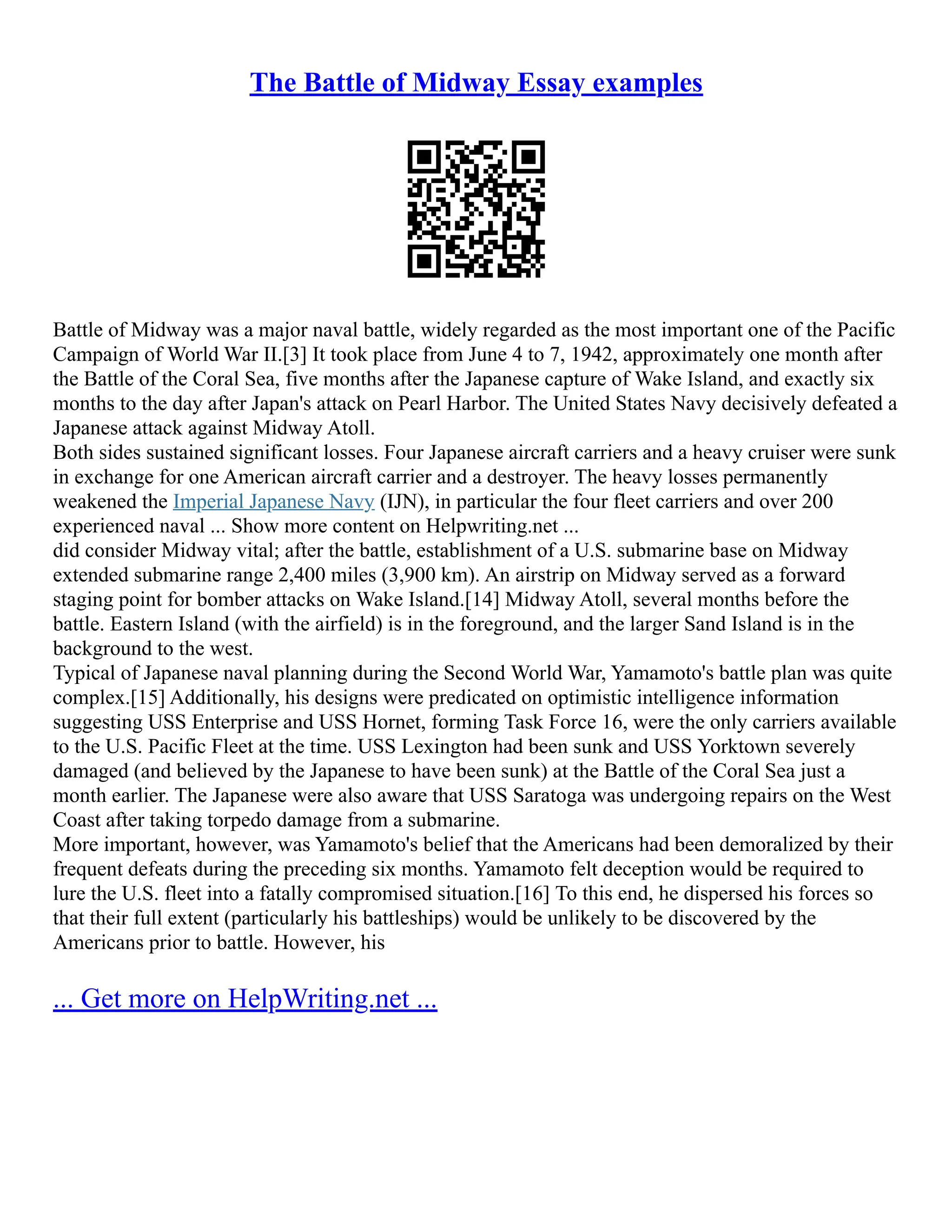 The Battle of Midway Essay examples
Battle of Midway was a major naval battle, widely regarded as the most important one of the Pacific
Campaign of World War II.[3] It took place from June 4 to 7, 1942, approximately one month after
the Battle of the Coral Sea, five months after the Japanese capture of Wake Island, and exactly six
months to the day after Japan's attack on Pearl Harbor. The United States Navy decisively defeated a
Japanese attack against Midway Atoll.
Both sides sustained significant losses. Four Japanese aircraft carriers and a heavy cruiser were sunk
in exchange for one American aircraft carrier and a destroyer. The heavy losses permanently
weakened the Imperial Japanese Navy (IJN), in particular the four fleet carriers and over 200
experienced naval ... Show more content on Helpwriting.net ...
did consider Midway vital; after the battle, establishment of a U.S. submarine base on Midway
extended submarine range 2,400 miles (3,900 km). An airstrip on Midway served as a forward
staging point for bomber attacks on Wake Island.[14] Midway Atoll, several months before the
battle. Eastern Island (with the airfield) is in the foreground, and the larger Sand Island is in the
background to the west.
Typical of Japanese naval planning during the Second World War, Yamamoto's battle plan was quite
complex.[15] Additionally, his designs were predicated on optimistic intelligence information
suggesting USS Enterprise and USS Hornet, forming Task Force 16, were the only carriers available
to the U.S. Pacific Fleet at the time. USS Lexington had been sunk and USS Yorktown severely
damaged (and believed by the Japanese to have been sunk) at the Battle of the Coral Sea just a
month earlier. The Japanese were also aware that USS Saratoga was undergoing repairs on the West
Coast after taking torpedo damage from a submarine.
More important, however, was Yamamoto's belief that the Americans had been demoralized by their
frequent defeats during the preceding six months. Yamamoto felt deception would be required to
lure the U.S. fleet into a fatally compromised situation.[16] To this end, he dispersed his forces so
that their full extent (particularly his battleships) would be unlikely to be discovered by the
Americans prior to battle. However, his
... Get more on HelpWriting.net ...
 