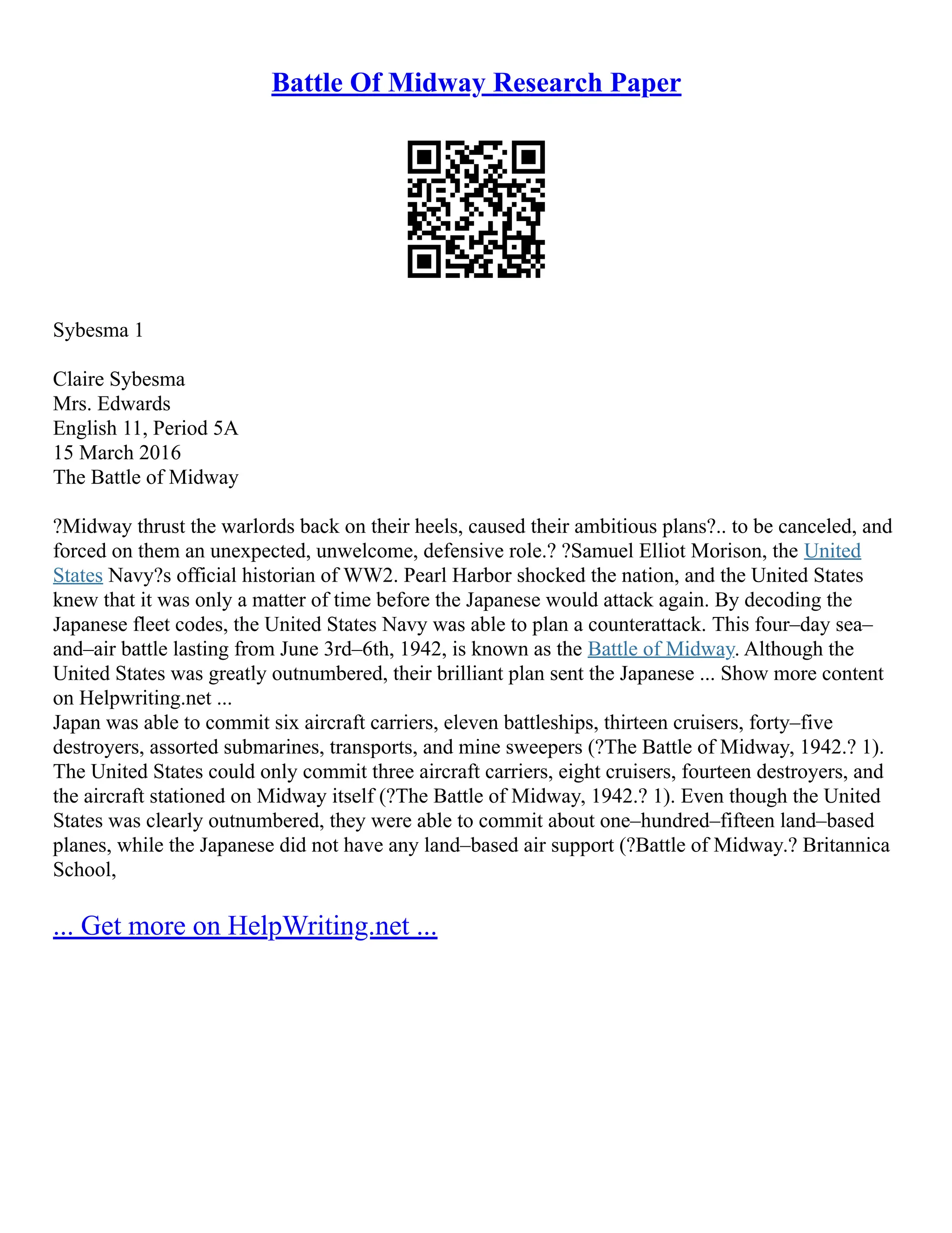 Battle Of Midway Research Paper
Sybesma 1
Claire Sybesma
Mrs. Edwards
English 11, Period 5A
15 March 2016
The Battle of Midway
?Midway thrust the warlords back on their heels, caused their ambitious plans?.. to be canceled, and
forced on them an unexpected, unwelcome, defensive role.? ?Samuel Elliot Morison, the United
States Navy?s official historian of WW2. Pearl Harbor shocked the nation, and the United States
knew that it was only a matter of time before the Japanese would attack again. By decoding the
Japanese fleet codes, the United States Navy was able to plan a counterattack. This four–day sea–
and–air battle lasting from June 3rd–6th, 1942, is known as the Battle of Midway. Although the
United States was greatly outnumbered, their brilliant plan sent the Japanese ... Show more content
on Helpwriting.net ...
Japan was able to commit six aircraft carriers, eleven battleships, thirteen cruisers, forty–five
destroyers, assorted submarines, transports, and mine sweepers (?The Battle of Midway, 1942.? 1).
The United States could only commit three aircraft carriers, eight cruisers, fourteen destroyers, and
the aircraft stationed on Midway itself (?The Battle of Midway, 1942.? 1). Even though the United
States was clearly outnumbered, they were able to commit about one–hundred–fifteen land–based
planes, while the Japanese did not have any land–based air support (?Battle of Midway.? Britannica
School,
... Get more on HelpWriting.net ...
 