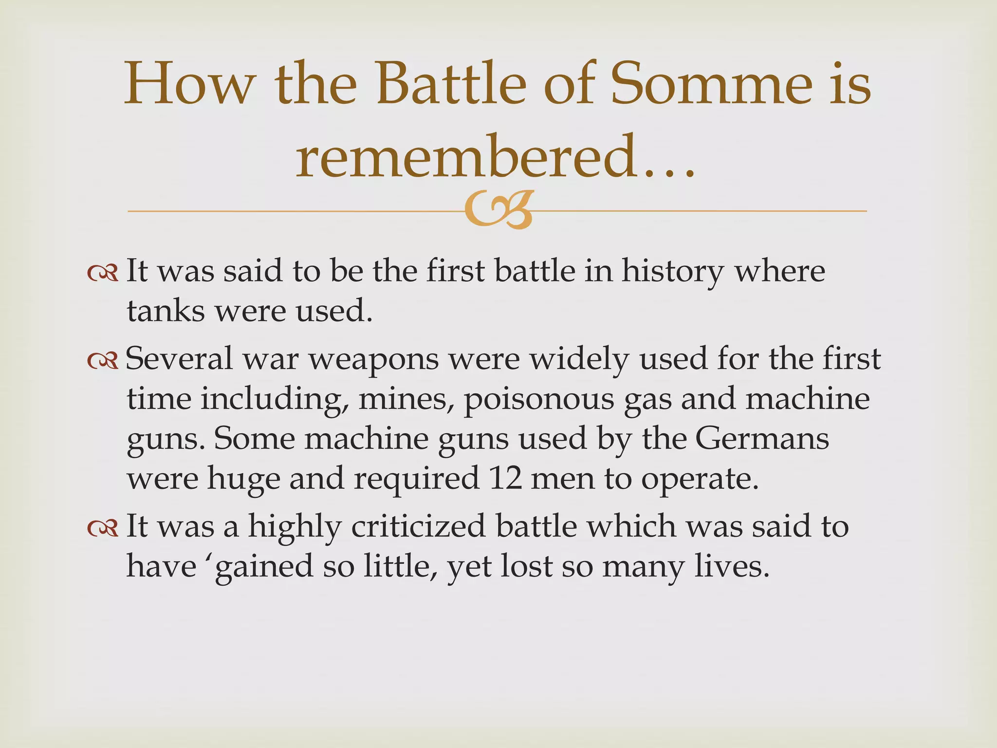 
 It was said to be the first battle in history where
tanks were used.
 Several war weapons were widely used for the first
time including, mines, poisonous gas and machine
guns. Some machine guns used by the Germans
were huge and required 12 men to operate.
 It was a highly criticized battle which was said to
have ‘gained so little, yet lost so many lives.
How the Battle of Somme is
remembered…
 