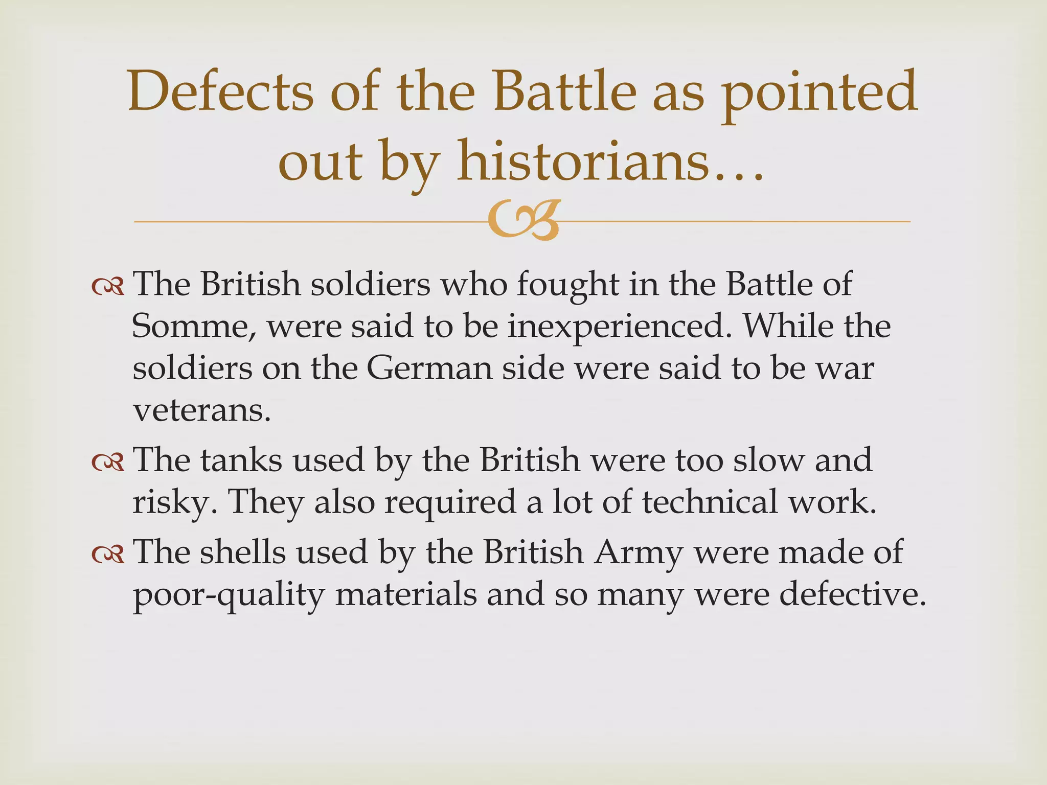 
 The British soldiers who fought in the Battle of
Somme, were said to be inexperienced. While the
soldiers on the German side were said to be war
veterans.
 The tanks used by the British were too slow and
risky. They also required a lot of technical work.
 The shells used by the British Army were made of
poor-quality materials and so many were defective.
Defects of the Battle as pointed
out by historians…
 