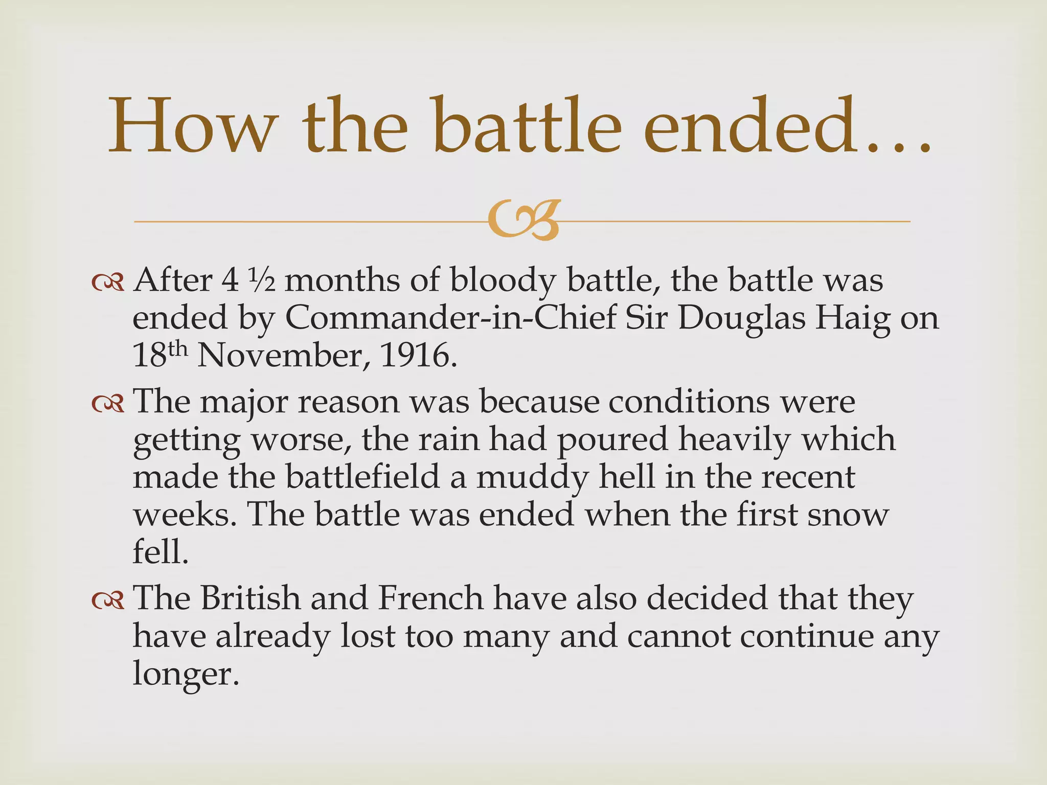 
 After 4 ½ months of bloody battle, the battle was
ended by Commander-in-Chief Sir Douglas Haig on
18th November, 1916.
 The major reason was because conditions were
getting worse, the rain had poured heavily which
made the battlefield a muddy hell in the recent
weeks. The battle was ended when the first snow
fell.
 The British and French have also decided that they
have already lost too many and cannot continue any
longer.
How the battle ended…
 