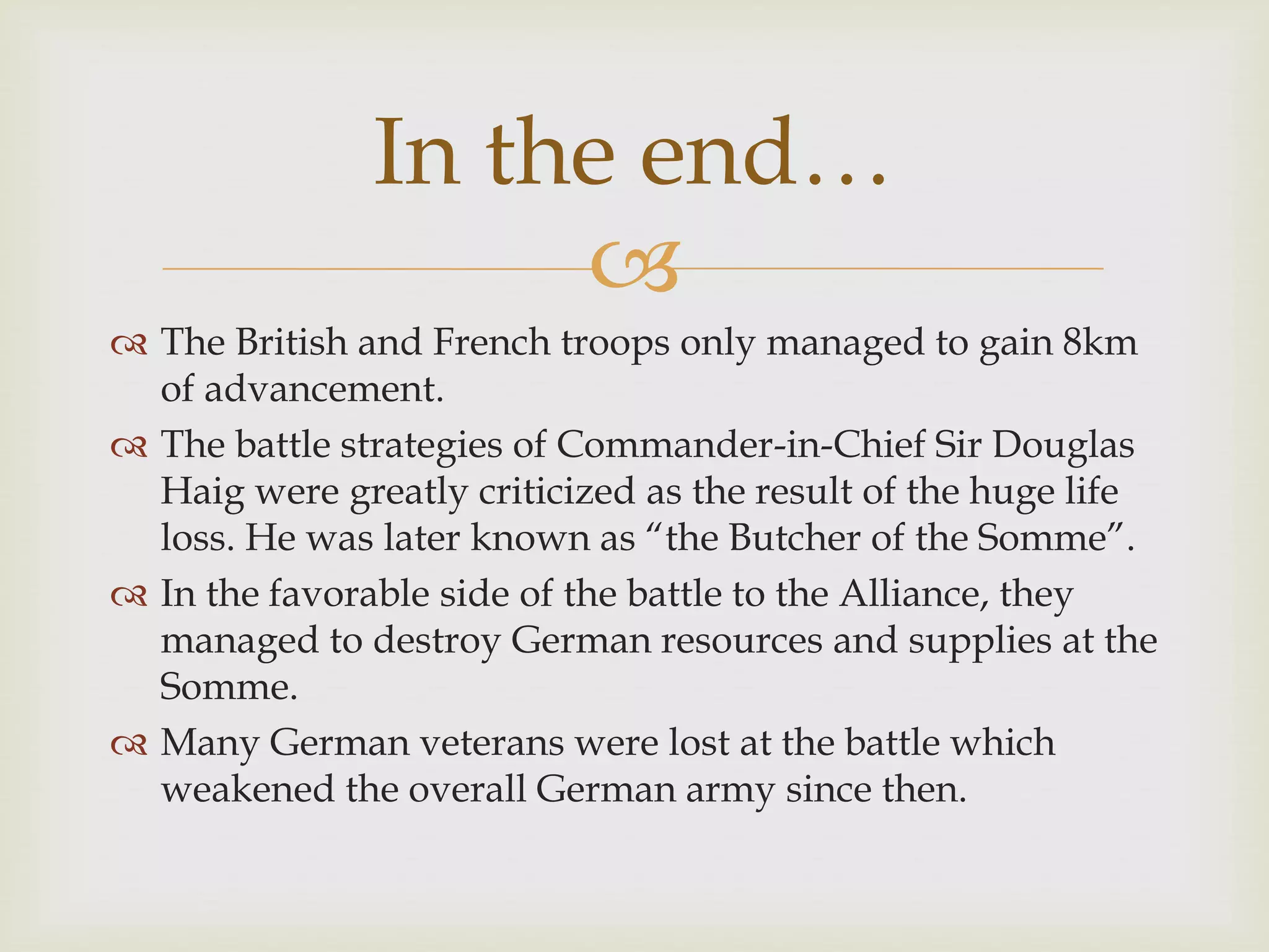 
 The British and French troops only managed to gain 8km
of advancement.
 The battle strategies of Commander-in-Chief Sir Douglas
Haig were greatly criticized as the result of the huge life
loss. He was later known as “the Butcher of the Somme”.
 In the favorable side of the battle to the Alliance, they
managed to destroy German resources and supplies at the
Somme.
 Many German veterans were lost at the battle which
weakened the overall German army since then.
In the end…
 