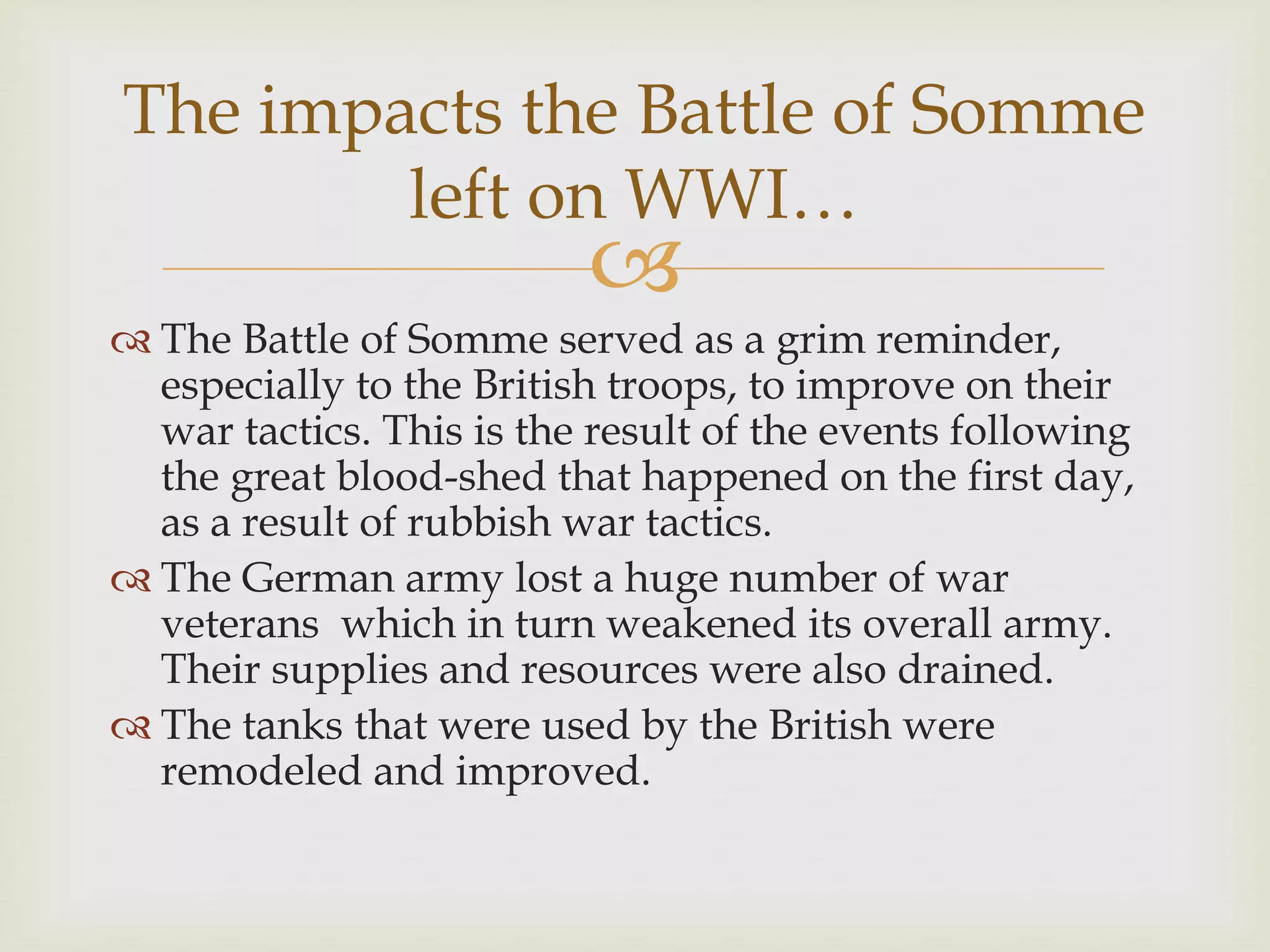 
 The Battle of Somme served as a grim reminder,
especially to the British troops, to improve on their
war tactics. This is the result of the events following
the great blood-shed that happened on the first day,
as a result of rubbish war tactics.
 The German army lost a huge number of war
veterans which in turn weakened its overall army.
Their supplies and resources were also drained.
 The tanks that were used by the British were
remodeled and improved.
The impacts the Battle of Somme
left on WWI…
 