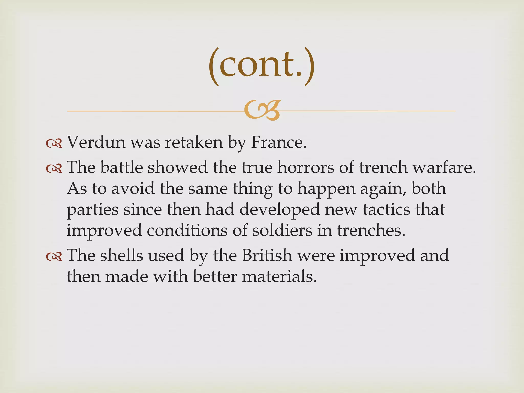 
 Verdun was retaken by France.
 The battle showed the true horrors of trench warfare.
As to avoid the same thing to happen again, both
parties since then had developed new tactics that
improved conditions of soldiers in trenches.
 The shells used by the British were improved and
then made with better materials.
(cont.)
 