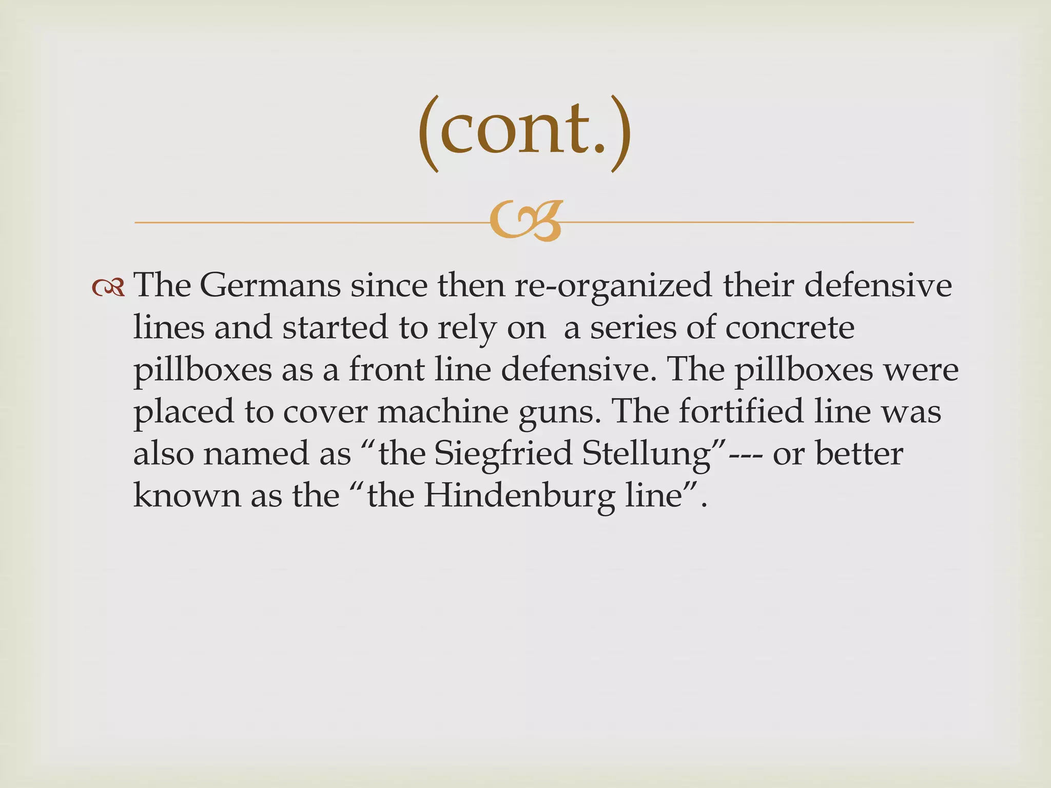
 The Germans since then re-organized their defensive
lines and started to rely on a series of concrete
pillboxes as a front line defensive. The pillboxes were
placed to cover machine guns. The fortified line was
also named as “the Siegfried Stellung”--- or better
known as the “the Hindenburg line”.
(cont.)
 
