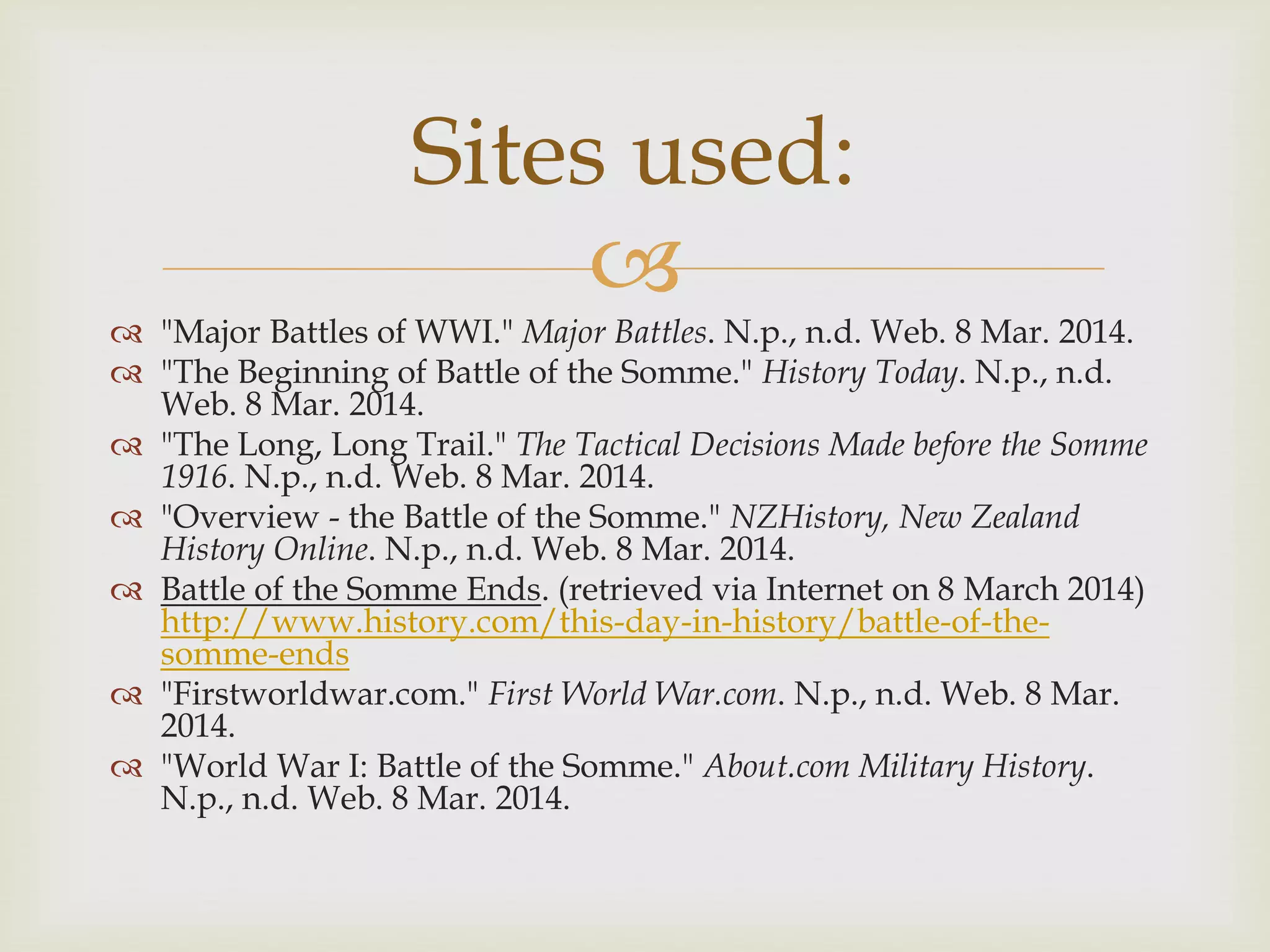 
 "Major Battles of WWI." Major Battles. N.p., n.d. Web. 8 Mar. 2014.
 "The Beginning of Battle of the Somme." History Today. N.p., n.d.
Web. 8 Mar. 2014.
 "The Long, Long Trail." The Tactical Decisions Made before the Somme
1916. N.p., n.d. Web. 8 Mar. 2014.
 "Overview - the Battle of the Somme." NZHistory, New Zealand
History Online. N.p., n.d. Web. 8 Mar. 2014.
 Battle of the Somme Ends. (retrieved via Internet on 8 March 2014)
http://www.history.com/this-day-in-history/battle-of-the-
somme-ends
 "Firstworldwar.com." First World War.com. N.p., n.d. Web. 8 Mar.
2014.
 "World War I: Battle of the Somme." About.com Military History.
N.p., n.d. Web. 8 Mar. 2014.
Sites used:
 
