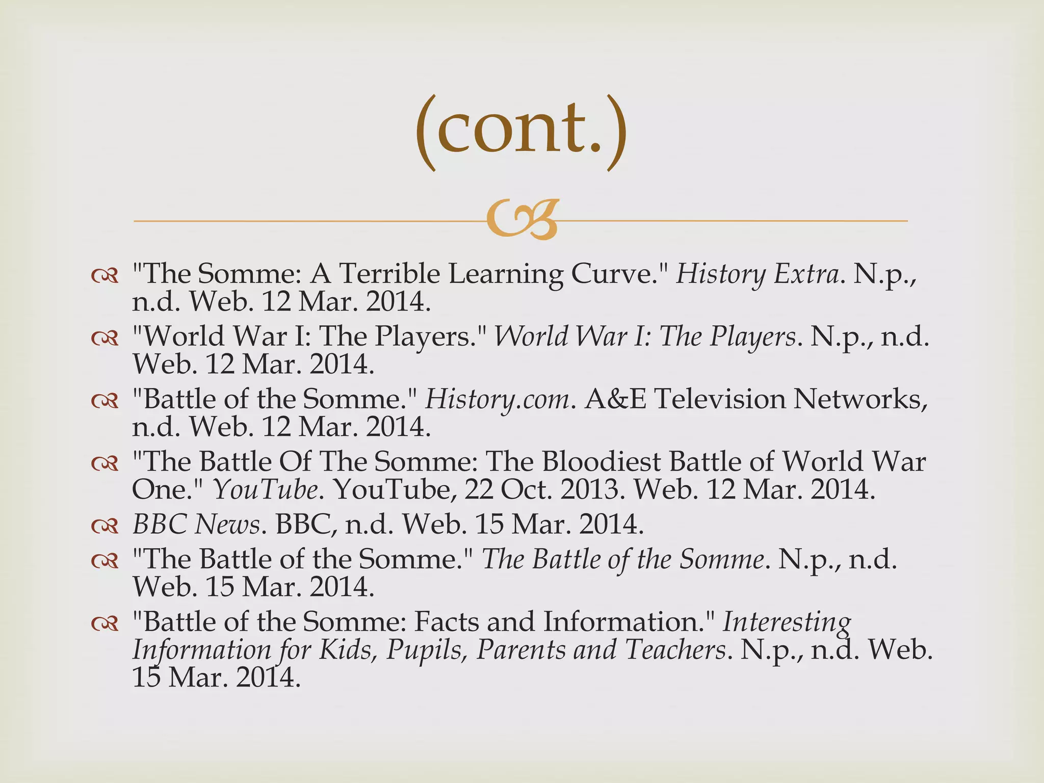 
 "The Somme: A Terrible Learning Curve." History Extra. N.p.,
n.d. Web. 12 Mar. 2014.
 "World War I: The Players." World War I: The Players. N.p., n.d.
Web. 12 Mar. 2014.
 "Battle of the Somme." History.com. A&E Television Networks,
n.d. Web. 12 Mar. 2014.
 "The Battle Of The Somme: The Bloodiest Battle of World War
One." YouTube. YouTube, 22 Oct. 2013. Web. 12 Mar. 2014.
 BBC News. BBC, n.d. Web. 15 Mar. 2014.
 "The Battle of the Somme." The Battle of the Somme. N.p., n.d.
Web. 15 Mar. 2014.
 "Battle of the Somme: Facts and Information." Interesting
Information for Kids, Pupils, Parents and Teachers. N.p., n.d. Web.
15 Mar. 2014.
(cont.)
 