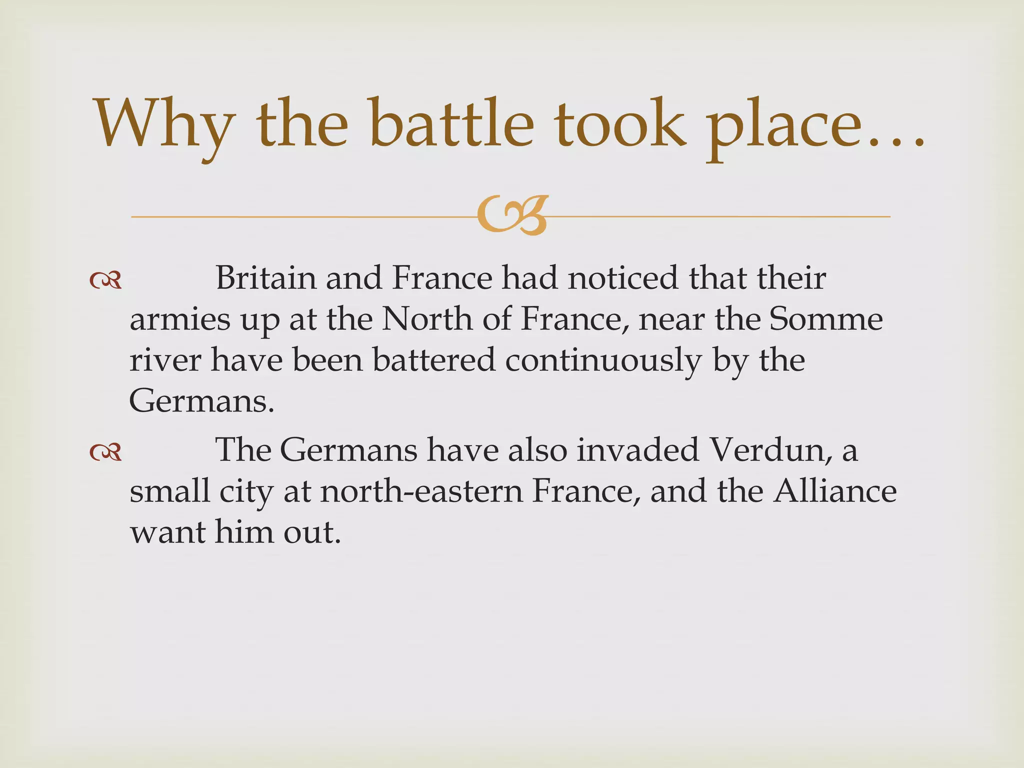 
 Britain and France had noticed that their
armies up at the North of France, near the Somme
river have been battered continuously by the
Germans.
 The Germans have also invaded Verdun, a
small city at north-eastern France, and the Alliance
want him out.
Why the battle took place…
 