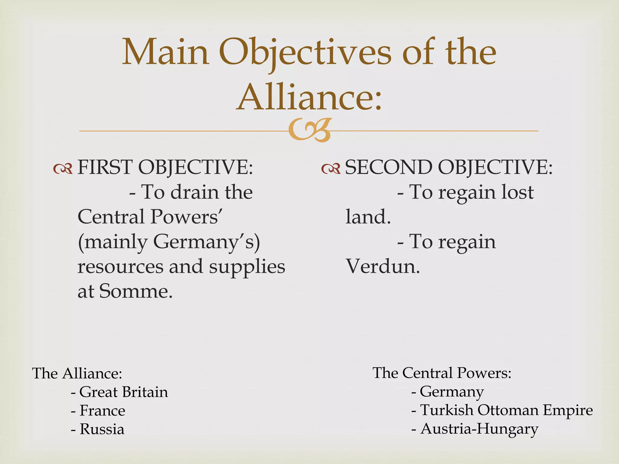 
Main Objectives of the
Alliance:
 FIRST OBJECTIVE:
- To drain the
Central Powers’
(mainly Germany’s)
resources and supplies
at Somme.
 SECOND OBJECTIVE:
- To regain lost
land.
- To regain
Verdun.
The Alliance:
- Great Britain
- France
- Russia
The Central Powers:
- Germany
- Turkish Ottoman Empire
- Austria-Hungary
 