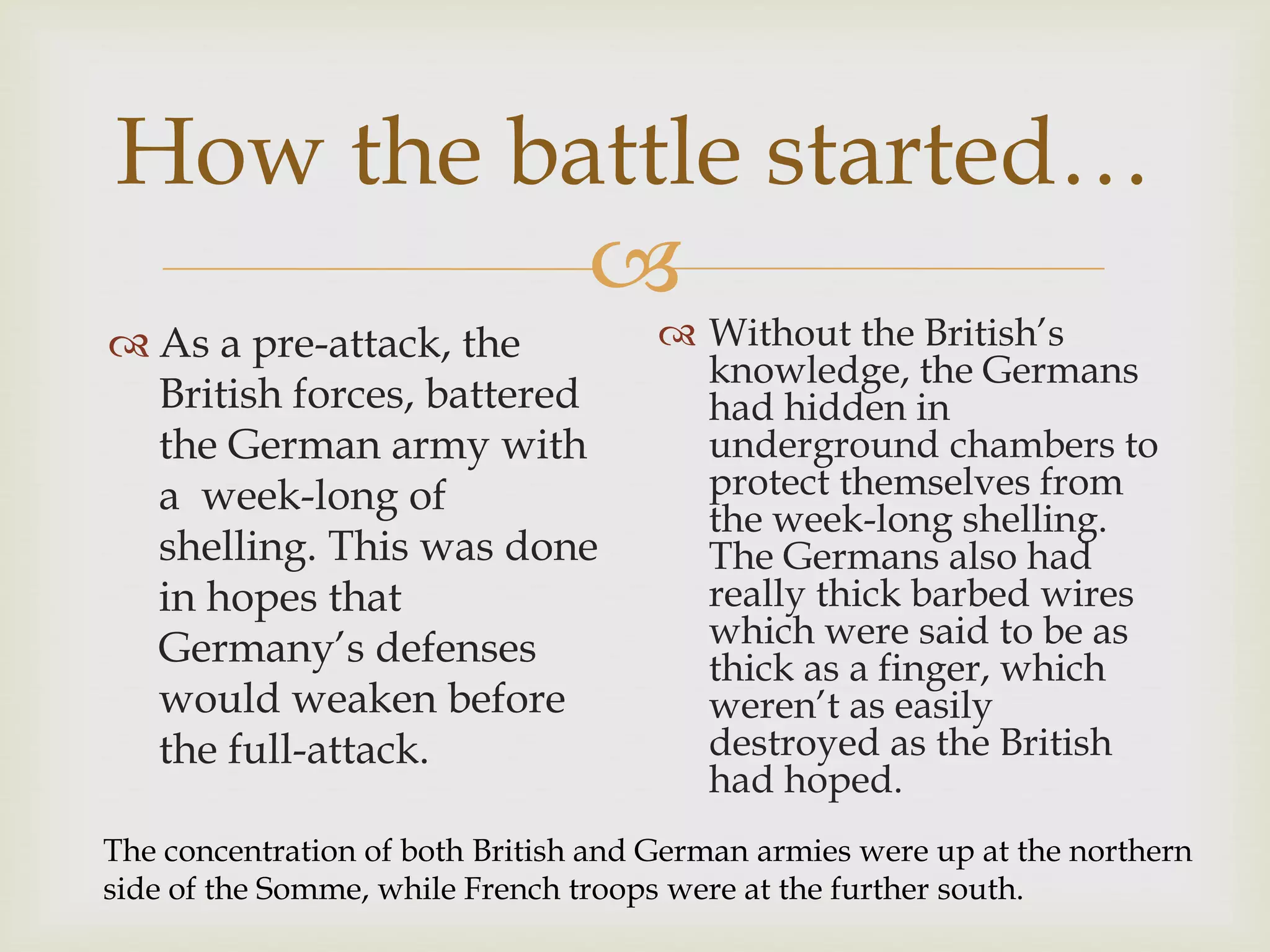 
How the battle started…
 As a pre-attack, the
British forces, battered
the German army with
a week-long of
shelling. This was done
in hopes that
Germany’s defenses
would weaken before
the full-attack.
 Without the British’s
knowledge, the Germans
had hidden in
underground chambers to
protect themselves from
the week-long shelling.
The Germans also had
really thick barbed wires
which were said to be as
thick as a finger, which
weren’t as easily
destroyed as the British
had hoped.
The concentration of both British and German armies were up at the northern
side of the Somme, while French troops were at the further south.
 