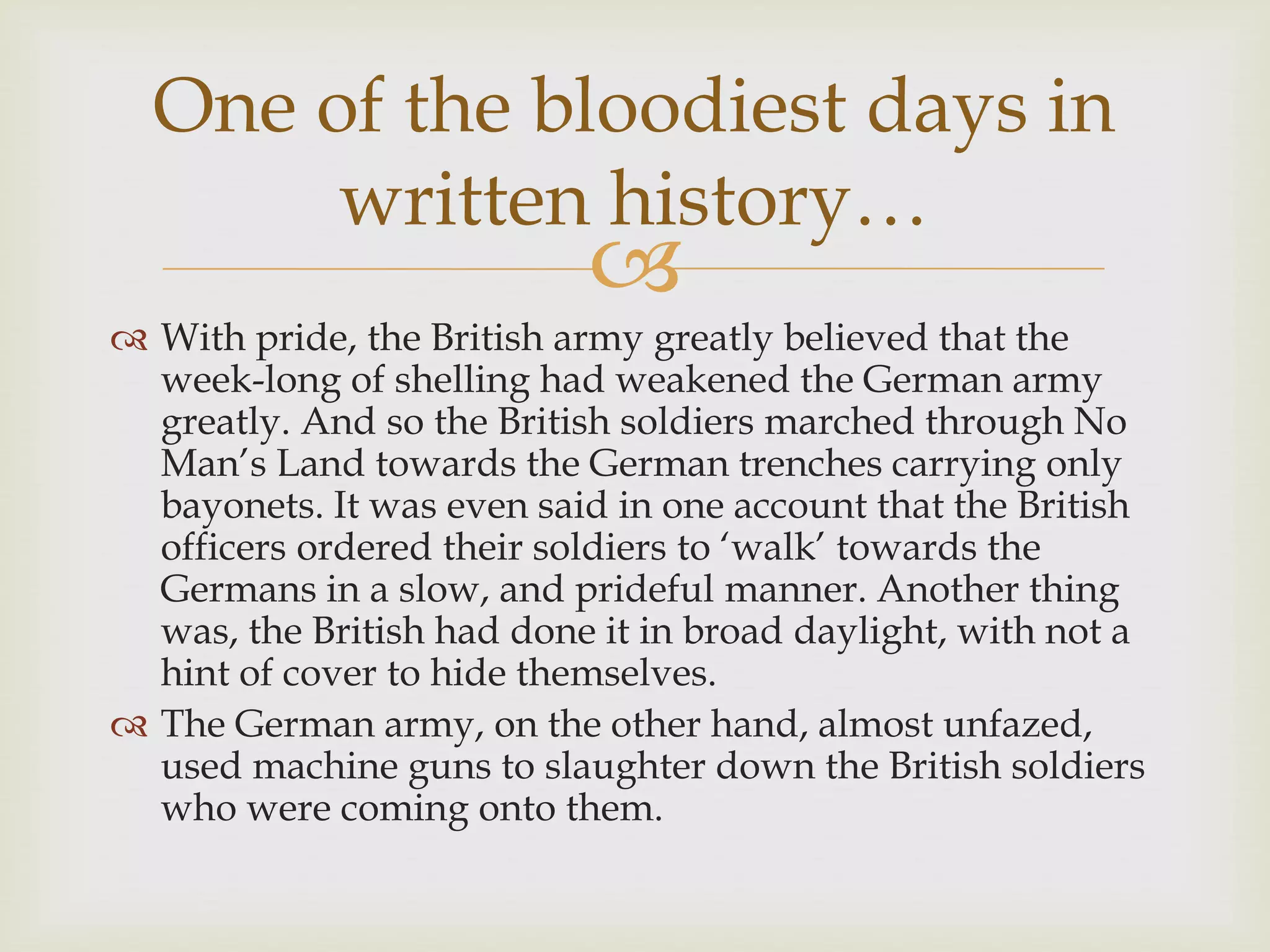 
 With pride, the British army greatly believed that the
week-long of shelling had weakened the German army
greatly. And so the British soldiers marched through No
Man’s Land towards the German trenches carrying only
bayonets. It was even said in one account that the British
officers ordered their soldiers to ‘walk’ towards the
Germans in a slow, and prideful manner. Another thing
was, the British had done it in broad daylight, with not a
hint of cover to hide themselves.
 The German army, on the other hand, almost unfazed,
used machine guns to slaughter down the British soldiers
who were coming onto them.
One of the bloodiest days in
written history…
 