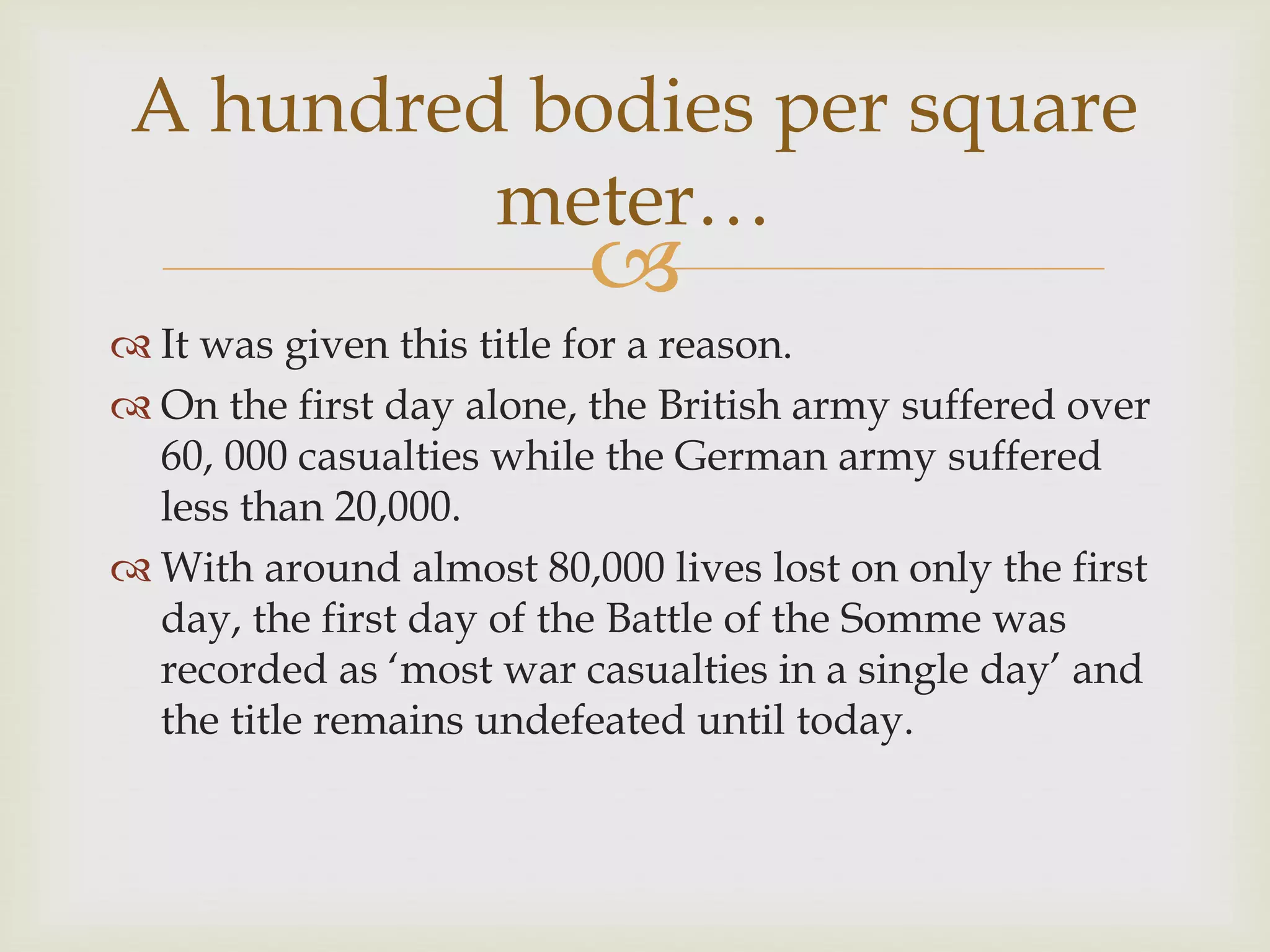 
 It was given this title for a reason.
 On the first day alone, the British army suffered over
60, 000 casualties while the German army suffered
less than 20,000.
 With around almost 80,000 lives lost on only the first
day, the first day of the Battle of the Somme was
recorded as ‘most war casualties in a single day’ and
the title remains undefeated until today.
A hundred bodies per square
meter…
 