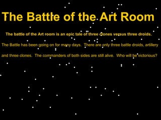 The Battle of the Art Room The battle of the Art room is an epic tale of three clones versus three droids. The Battle has been going on for many days.  There are only three battle droids, artillery  and three clones.  The commanders of both sides are still alive.  Who will be victorious? 